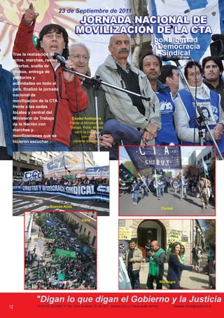 23 de Septiembre de 2011.
                                              JORNADA NACIONAL DE
                                              MOVILIZACIÓN DE LA CTA
                                                                                                                 por Libertad
                                                                                                                y Democracia
 Tras la realización de                                                                                            Sindical
 actos, marchas, radios
 abiertas, suelta de
 globos, entrega de
 petitorios y
 actividades en todo el
 país, finalizó la jornada
 nacional de
 movilización de la CTA
 frente a las sedes
 locales y central del
 Ministerio de Trabajo                     Ciudad Autónoma
 de la Nación con                         Frente al Ministerio de
                                          Trabajo, Pablo Micheli
 marchas y                                   cerró la jornada                              Los Jubilados y pensionados soltaron mil globos con
 movilizaciones que se                           con un                                         cartas dirigidas a la Presidenta de la nación.
 hicieron escuchar.                         vibrante discurso.




                         Buenos Aires
                                                                                                                          Chubut


                                                    Jujuy




                                                                                                                          Río Negro




             "Digan lo que digan el Gobierno y la Justicia
12            “OCHO DE OCTUBRE” N° 284 - Cierre de edición, 29 / 09 / 2011 - Sindicato de Luz y Fuerza de Mar del Plata            Correo-e: lyfmdp@speedy.com.ar
 