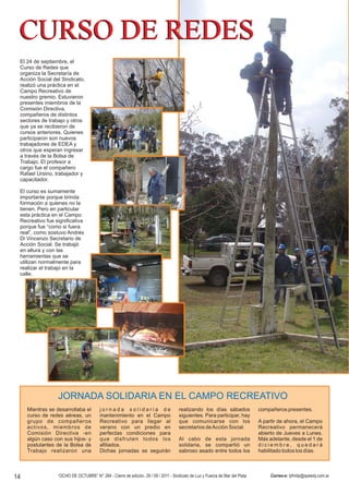 El 24 de septiembre, el
 Curso de Redes que
 organiza la Secretaría de
 Acción Social del Sindicato,
 realizó una práctica en el
 Campo Recreativo de
 nuestro gremio. Estuvieron
 presentes miembros de la
 Comisión Directiva,
 compañeros de distintos
 sectores de trabajo y otros
 que ya se recibieron de
 cursos anteriores. Quienes
 participaron son nuevos
 trabajadores de EDEA y
 otros que esperan ingresar
 a través de la Bolsa de
 Trabajo. El profesor a
 cargo fue el compañero
 Rafael Ursino, trabajador y
 capacitador.

 El curso es sumamente
 importante porque brinda
 formación a quienes no la
 tienen. Pero en particular
 esta práctica en el Campo
 Recreativo fue significativa
 porque fue “como si fuera
 real”, como sostuvo Andrés
 Di Vincenzo Secretario de
 Acción Social. Se trabajó
 en altura y con las
 herramientas que se
 utilizan normalmente para
 realizar el trabajo en la
 calle.




                 JORNADA SOLIDARIA EN EL CAMPO RECREATIVO




14               “OCHO DE OCTUBRE” N° 284 - Cierre de edición, 29 / 09 / 2011 - Sindicato de Luz y Fuerza de Mar del Plata   Correo-e: lyfmdp@speedy.com.ar
 