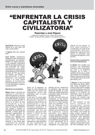 Entre cucos y maniobras renovadas.




       “ENFRENTAR LA CRISIS
          CAPITALISTA Y
          CIVILIZATORIA”
                                                      Reportaje a José Rigane
                                              (Programa “Cuestión de Fondo” - Radio “De la Azotea” -
                                            FM 88.7, de Mar del Plata. Sábado 17 de septiembre de 2011.)




 Axel Zárate: Tenemos a José                                                                                                obtener de una manera, yo
 Rigane en el aire. Buen día                                                                                                diría hasta arbitraria y
 José. ¿Cómo estás?                                                                                                         complaciente, por parte de las
                                                                                                                            autoridades políticas,
 J. Rigane: Muy bien, gracias                                                                                               legislativas y ejecutivas de la
 Axel.                                                                                                                      época, la Empresa más
                                                                                                                            importante de Argentina, como
 Axel Zárate : Estábamos                                                                                                    fue YPF.
 hablando en este momento de
 dos Empresas, una petrolera,                                                                                               Nuestro Gas y nuestra tierra,
 PEMEX, de origen mexicano,                                                                                                 en la mira multinacional.
 y una empresa constructora
 SACIR, de origen español; son                                                                                              A. Zárate: Una cuestión que
 dos Empresas de origen                                                                                                     también nos estábamos
 multinacional que están                                                                                                    enterando, José, es que están
 quebradas pero están tratando                                                                                              por venir a la Argentina
 de quedarse con el 30% de las                                                                                              capitales de la India, y
 Acciones de YPF para salvar                                                                                                capitales chinos que ya están
 las deudas que tienen. Y                                                                                                   aquí también en la Argentina,
 aparentemente el Grupo                                                                                                     porque creo que les han dado
 Esquenazi, que depende                                                                                                     una concesión de los pozos de
 mucho o le rinde mucha                                                                                                     gas natural, ¿no?..
 pleitesía al kirchnerismo,
 estaría prestándose a eso, con                                                                                             J. Rigane: Sí, hay una movida
 lo cual volveríamos a destruir                                                                                             muy fuerte del Grupo BRIC,
 nuevamente YPF.                                                                                                            este Grupo emergente que
                                       hecho en la Argentina, se                   petróleo, gas, etc., respecto de         surge en este mundo unipolar
 Maniobras con el petróleo.            hagan en otras latitudes del                la soberanía, algo que han               en crisis tremenda y cuyo final
                                       mundo que son mucho más                     tratado de sepultar, en todos            nadie puede advertir, y que ha
 Rigane: Bueno, hay toda una           interesantes, mucho más                     estos años, desde la época de            llevado a la situación de
 ingeniería económica-                 redituables para un grupo                   la dictadura militar, de la mano         hecatombe, tanto en Europa
 financiera respecto a, más que        Multinacional.                              de Martínez de Hoz.                      como en Estados Unidos, y
 nada, quedarse con la riqueza         O sea que, en primer lugar,                 Es más, creo que todos nos               procesos de carácter casi
 de nuestro petróleo, que ya se        para que sea más entendible:                acordamos, en ese sentido,               revolucionarios en el norte de
 hizo con la venta de YPF. Y           Argentina desde la                          que algún Ministro llegó a decir         África.
 ahora, en el marco de esta            privatización (de la mano de la             “que era lo mismo producir               En ese contexto, en ese
 privatización y en la                 globalización y de la                       acero que caramelos”, y así              marco, aparecen los
 incorporación de Esquenazi            privatización de las políticas              nos va. Entonces, es un                  denominados “países
 como un amigo del Gobierno            liberales) estableció el                    accionar de compra y venta               emergentes”, dicho esto entre
 que ingresa a poseer un               concepto que la energía era un              precisamente, pero siempre               comillas, el BRIC es Brasil,
 porcentaje de las Acciones de         commodity , que era una                     jugando con el patrimonio de             Rusia, India y China. Y hay, en
 REPSOL y formar parte del             mercancía; y que por lo tanto               los argentinos, nuestro                  ese sentido, una movida de
 Directorio prácticamente sin          perdía, a partir de esa                     patrimonio, con nuestros                 estos países respecto de
 una inversión genuina, no             consideración, lo que                       recursos energéticos. Porque             transitar, en el campo mundial,
 tendría otro objetivo que,            realmente es, un valor                      no todos tienen por qué saber            inversiones para garantizar
 precisamente, REPSOL se               estratégico. Y que por otro lado            que España no tiene petróleo y           alimentos, para garantizar
 fuera yendo del ámbito                ese valor estratégico                       que si REPSOL se hizo grande             recursos energéticos alta-
 nacional; y que todas esas            representa un peso específico               a nivel internacional en el              mente significativos, en
 inversiones de carácter               de alta significación en                    campo de las Empresas                    relación a lo que decía recién,
 significativo, que no se han          cualquier país que tenga                    energéticas, es porque pudo              del valor estratégico que ha



16              “OCHO DE OCTUBRE” N° 284 - Cierre de edición, 29 / 09 / 2011 - Sindicato de Luz y Fuerza de Mar del Plata        Correo-e: lyfmdp@speedy.com.ar
 