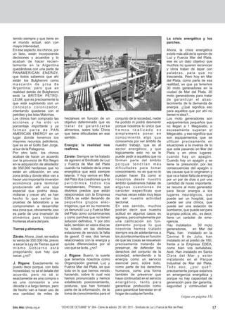 tenido siempre y que tiene en                                                                                                       La crisis energética y los
el mundo actual, aún con                                                                                                            parches.
mayor intensidad.
En ese aspecto, los chinos, por                                                                                                     Ahora, la crisis energética
un lado, están incorporando                                                                                                         existe más allá de la opinión de
decisiones y acuerdos y lo                                                                                                          Luz y Fuerza Mar del Plata,
acaban de hacer recien-                                                                                                             ese es un dato objetivo que
temente en la Argentina                                                                                                             muchos no quieren reconocer
quedándose con una parte de                                                                                                         y otros tratan de tapar con
PANAMERICAN ENERGY,                                                                                                                 palabras, para que no
que todos sabemos que ahí                                                                                                           trascienda. Pero hoy en Mar
están los Bulgheroni como                                                                                                           del Plata, como parte de esa
mascarón de proa de                                                                                                                 realidad, es que ya tenemos
Argentina; pero que en                                                                                                              30 moto generadores en la
realidad detrás de Bulgheroni                                                                                                       ciudad de Mar del Plata, 30
está la BRITISH PETRO-                                                                                                              moto generadores para tratar
LEUM, que es precisamente la                                                                                                        de garantizar el abas-
que está explotando con un                                                                                                          tecimiento de la demanda de
c o n c e p t o c o l o n i z a d o r,                                                                                              energía. ¿Qué significa eso
intentando quedarse con el                                                                                                          para aquéllos que por ahí no
petróleo y las Islas Malvinas.                                                                                                      tienen ni idea?...
Los chinos han comprado las                hectáreas en función de un                  conjunto de la sociedad, nadie               Los moto generadores son
acciones y ha sido un                      objetivo determinado que es                 ha podido ni podrá desmentir                 equipamientos pequeños que
porcentaje importante y ya                 tratar de garantizarse                      porque nosotros lo único que                 no llegan a 1 Megavatio, o
f o r m a n p a r t e d e PA N             alimentos, sobre todo China                 hemos realizado es                           escasamente superan el
AMERICAN ENERGY en un                      que tiene dificultades en ese               simplemente poner en                         Megavatio, y eso significa que
lugar donde tenemos los                    sentido.                                    conocimiento algo que                        son equipamientos que se
mayores recursos petroleros,                                                           conocemos por ser ámbito de                  utilizan precisamente en
que es en el Golfo San Jorge,              Energía: la realidad nos                    nuestro trabajo, que es el                   situaciones a la inversa de lo
al sur de la Patagonia.                    reafirma.                                   sector energético; y que                     que está pasando en Mar del
Por otro lado, los chinos                                                              lógicamente esto no se le                    Plata y en otros lugares:
acaban de hacer un acuerdo                 Zárate: Siempre se ha tratado               puede pedir a aquéllos que no                cuando hay un apagón.
con la provincia de Río Negro              de agorero al Sindicato de Luz              forman parte del ámbito                      Cuando hay un apagón y se
en la adquisición de alrededor             y Fuerza de Mar del Plata                   porque tendrían más                          tiene la presunción por las
de 350.000 hectáreas que no                cuando ha hablado de la crisis              dificultades para tomar                      consecuencias del apagón o
están en utilización, en una               energética que está siempre                 conocimiento, no es que no lo                las causas que lo originaron y
zona árida y donde ellos van a             latente. Y hoy vemos en Mar                 puedan hacer. Es como si                     que va a haber falta de energía
hacer una importante inversión             del Plata dos cuestiones que la             nosotros desde nuestro                       por un par de días o por una
económica para terminar                    percibimos todos los                        ámbito quisiéramos hablar de                 cantidad de horas importante,
produciendo allí una soja                  marplatenses. Primero, que                  algunas cuestiones de                        se recurre al moto generador
especial que podría desa-                  distintos predios que están                 carácter específicas que                     para llevar energía a los
rrollarse y crecer ahí; se han             relacionados con la Empresa                 muchas veces están muy lejos                 lugares neurálgicos, que
hecho lo que serían las                    EDEA se están llenando de                   de ser nuestra actividad                     puede ser un hospital, que
pruebas de laboratorio y se                pequeños grupos elec-                       sectorial.                                   puede ser una clínica, que
comprometen a desarrollar                  trógenos, que en su momento                 En ese sentido, muchos                       puede ser una estación de
esa zona que, obviamente, eso              ya denunció Luz y Fuerza Mar                podrán decir que nuestra                     bomberos, que puede ser para
es parte de una inversión de               del Plata como contaminantes                actitud en algunos casos es                  la propia policía, etc., es decir,
alimentos para trasladar                   y como parches que no tienen                agorera, pero simplemente por                tiene un carácter de eme-
fronteras afuera del país.                 solución definitiva. Y por otro             una calificación sin fun-                    rgencia.
                                           lado, también en estos días se              damento porque lo que                        Hay instalados         30 moto
Tierras y alimentos.                       ha notado en las distintas                  nosotros hemos tratado                       generadores,       en Mar del
                                           estaciones de servicio la falta             siempre era de adelantarnos a                Plata, han instalado en la
Zárate: Ahora, José, se realiza            de gasoil. O sea, dos temas                 los acontecimientos en función               Central 9 de Julio, han
la venta de 350.000 Ha, previo             relacionados con la energía y               de que las cosas se resuelvan                instalado en el predio de 180,
a sacar la Ley de Tierras que el           quizás diferenciados por el                 precisamente tratando de                     frente a la Empresa EDEA,
mismo Gobierno está                        uso que se la da, ¿no?                      preservar, de defender los                   como bien vos señalabas,
pregonando que hay que                                                                 derechos del conjunto de la                  Axel. Han instalado en Santa
sacar, ¿no?                                J. Rigane: Bueno, la suerte                 sociedad; entendiendo a la                   Clara del Mar y están
                                           que tenemos nosotros como                   energía como un servicio                     instalando en el Parque
J. Rigane: Exactamente no                  Organización gremial, Luz y                 esencial pero, sobre todo,                   Industrial de Mar del Plata.
puedo decir porque, con toda               Fuerza Mar del Plata, es que                como parte de los derechos                   To d o e s o , ¿ p o r q u é ? :
honestidad, no sé el detalle del           todo en lo que hemos venido                 humanos, como una forma                      precisamente porque estamos
acuerdo, pero no sé si                     haciendo, sobre lo cual nos                 también de preservar que                     en emergencia energética y
exactamente es una compra o                hemos pronunciado y hemos                   haya continuidad en el servicio              porque no hay capacidad de
es una concesión a una                     establecido posicionamiento,                energético, tanto para                       generación para dar garantía,
década o a largo tiempo, pero              posturas, que han formado                   garantizar producción como                   seguridad y continuidad al
de hecho van a hacer uso de                parte de la información, de la              para garantizar bienestar en el
esa cantidad de miles de                   toma de conocimientos para el               hogar de cualquier familia.
                                                                                                                                                (sigue en página 18)

Sitio Web: lyfmdp.org.ar                 “OCHO DE OCTUBRE” N° 284 - Cierre de edición, 29 / 09 / 2011 - Sindicato de Luz y Fuerza de Mar del Plata                   17
 