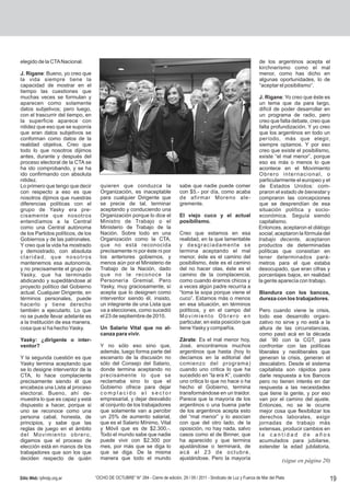 elegido de la CTA Nacional.                                                                                                    de los argentinos acepta el
                                                                                                                               kirchnerismo como el mal
J. Rigane: Bueno, yo creo que                                                                                                  menor, como has dicho en
la vida siempre tiene la                                                                                                       algunas oportunidades, lo de
capacidad de mostrar en el                                                                                                     “aceptar el posibilismo”.
tiempo las cuestiones que
muchas veces se formulan y                                                                                                    J. Rigane: Yo creo que éste es
aparecen como solamente                                                                                                       un tema que da para largo,
datos subjetivos; pero luego,                                                                                                 difícil de poder desarrollar en
con el trascurrir del tiempo, en                                                                                              un programa de radio, pero
la superficie aparece con                                                                                                     creo que falta debate, creo que
nitidez que eso que se suponía                                                                                                falta profundización. Y yo creo
que eran datos subjetivos se                                                                                                  que los argentinos en todo un
conforman como datos de la                                                                                                    período, más que elegir,
realidad objetiva. Creo que                                                                                                   siempre optamos. Y por eso
todo lo que nosotros dijimos                                                                                                  creo que existe el posibilismo,
antes, durante y después del                                                                                                  existe “el mal menor”, porque
proceso electoral de la CTA se                                                                                                eso es más o menos lo que
ha ido comprobando, y se ha                                                                                                   acontece en el Movimiento
ido confirmando con absoluta                                                                                                  Obrero internacional, o
nitidez.                                                                                                                      particularmente el europeo y el
Lo primero que tengo que decir        quieren que conduzca la                     sabe que nadie puede comer                  de Estados Unidos: com-
con respecto a eso es que             Organización, es inaceptable                con $5.- por día, como acaba                praron el estado de bienestar y
nosotros dijimos que nuestras         para cualquier Dirigente que                de afirmar Moreno ale-                      compraron las concepciones
diferencias políticas con el          se precie de tal, terminar                  gremente.                                   que se desprendían de esa
grupo de Yasky era pre-               aceptando y conduciendo una                                                             situación política y socio-
cisamente que nosotros                Organización porque lo dice el              El viejo cuco y el actual                   económica. Seguía siendo
entendíamos a la Central              Ministro de Trabajo o el                    posibilismo.                                capitalismo.
como una Central autónoma             Ministerio de Trabajo de la                                                             Entonces, aceptaron el diálogo
de los Partidos políticos, de los     Nación. Sobre todo en una                   Creo que estamos en esa                     social, aceptaron la fórmula del
Gobiernos y de las patronales.        Organización como la CTA,                   realidad, en la que lamentable              trabajo decente, aceptaron
Y creo que la vida ha mostrado        que no está reconocida                      y desgraciadamente se                       productos de determinadas
y demostrado, con absoluta            precisamente ni por éste ni por             termina aceptando el mal                    políticas que consistían en
claridad, que nosotros                los anteriores gobiernos, y                 menor, éste es el camino del                tener determinados pará-
mantenemos esa autonomía,             menos aún por el Ministerio de              posibilismo, éste es el camino              metros para el que estaba
y no precisamente el grupo de         Trabajo de la Nación, dado                  del no hacer olas, éste es el               desocupado, que eran cifras y
Yasky, que ha terminado               que no le reconoce la                       camino de la complacencia,                  porcentajes bajos, en realidad
abdicando y supeditándose al          Personería Gremial. Pero                    como cuando éramos chicos y                 la gente aparecía con trabajo.
proyecto político del Gobierno        Yasky, muy graciosamente, sí                a veces algún padre recurría a
actual. Cualquier Dirigente, en       acepta que lo designen como                 “toma la sopa porque viene el                Blandura con los bancos,
términos personales, puede            interventor siendo él, insisto,             cuco”. Estamos más o menos                   dureza con los trabajadores.
hacerlo y tiene derecho               un integrante de una Lista que              en esa situación, en términos
también a ejecutarlo. Lo que          va a elecciones, como sucedió               políticos, y en el campo del                 Pero cuando viene la crisis,
no se puede llevar adelante es        el 23 de septiembre de 2010.                Movimiento Obrero en                         todo ese desarrollo organi-
a la Institución de esa manera,                                                   particular, en esta posición que             zativo no sirve y no está a la
cosa que sí ha hecho Yasky.           Un Salario Vital que no al-                 tiene Yasky y compañía.                      altura de las circunstancias,
                                      canza para vivir.                                                                        como pasó acá en la década
Yasky: ¿dirigente o inter-                                                        Zárate: Es el mal menor hoy,                 del ´90 con la CGT, para
ventor?                               Y no sólo eso sino que,                     José, encontramos muchos                     confrontar con las políticas
                                      además, luego forma parte del               argentinos que hasta (hoy lo                 liberales y neoliberales que
Y la segunda cuestión es que          escenario de la discusión no                decíamos en la editorial del                 generan la crisis, generan el
Yasky termina aceptando que           sólo del Consejo del Salario,               comienzo del programa)                       descalabro. Desde el sistema
se lo designe interventor de la       donde termina aceptando no                  cuando uno critica lo que ha                 capitalista son rápidos para
CTA, lo hace complaciente             precisamente lo que se                      sucedido en “la era K”, cuando               darle respuesta a los Bancos
precisamente siendo él que            reclamaba sino lo que el                    uno critica lo que no hace o ha              pero no tienen interés en dar
encabeza una Lista al proceso         Gobierno ofrece para dejar                  hecho el Gobierno, termina                   respuesta a las necesidades
electoral. Bueno, ahí de-             complacido al sector                        transformándose en un traidor.               que tiene la gente, y por eso
muestra lo que es capaz y está        empresarial, y dejar desvalido              Parece que la mayoría de los                 van por el camino del ajuste.
dispuesto a hacer, porque si          al conjunto de los trabajadores             argentinos o una buena parte                 Entonces, no se le ocurre
uno se reconoce como una              que solamente van a percibir                de los argentinos acepta esto                mejor cosa que flexibilizar los
persona cabal, honesta, de            un 25% de aumento salarial,                 del “mal menor” y lo asocian                 derechos laborales, exigir
principios, y sabe que las            que es el Salario Mínimo, Vital             con que del otro lado, de la                 jornadas de trabajo más
reglas de juego en el ámbito          y Móvil que es de $2.300.-.                 oposición, no hay nada, salvo                extensas, producir cambios en
del Movimiento obrero,                Todo el mundo sabe que nadie                casos como el de Binner, que                 la cantidad de años
digamos que el proceso de             puede vivir con $2.300 por                  ha aparecido y que termina                   acumulados para jubilarse,
elección está en manos de los         mes, por más que se diga lo                 ajustándose o terminará, de                  extender la edad jubilatoria,
trabajadores que son los que          que se diga. De la misma                    acá al 23 de octubre,
deciden respecto de quién             manera que todo el mundo                    ajustándose. Pero la mayoría                             (sigue en página 20)

Sitio Web: lyfmdp.org.ar            “OCHO DE OCTUBRE” N° 284 - Cierre de edición, 29 / 09 / 2011 - Sindicato de Luz y Fuerza de Mar del Plata                 19
 