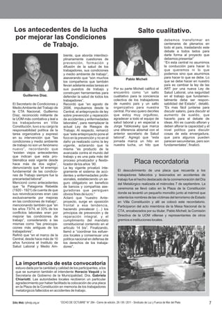 Los antecedentes de la lucha                                                                         Salto cualitativo.
 por mejorar las Condiciones                                                                                                 debemos transformar en
         de Trabajo.                                                                                                         centenares de plenarios en
                                                                                                                             todo el país, trasladando este
                                                                                                                             debate a todos lados para
                                     biente, que aborda interdisci-                                                          darle forma al proyecto que
                                     plinariamente cuestiones de                                                             debemos presentar”
                                     prevención, formación y                                                                 “En esta central no asumimos
                                     difusión de la salud de los                                                             la conducción para hacer lo
                                     trabajadores, sus condiciones                                                           que queremos ni lo que
                                     y medio ambiente de trabajo”,                                                           podemos sino que asumimos
                                     aseverando que “son muchos                                                              para hacer lo que se debe. Lo
                                                                                            Pablo Micheli
                                     los compañeros que también                                                              que se debe hacer en nuestro
                                     llevan adelante estas tareas en                                                         país es cambiar la ley de las
                                     sus puestos de trabajo y                    Por su parte Micheli calificó el            ART por una nueva Ley de
                                     construyen herramientas para                encuentro como “un salto                    Salud Laboral, una seguridad
         Guillermo Díaz.             defender la salud de todos los              cualitativo para la conciencia              en el trabajo que fundamen-
                                     trabajadores”.                              colectiva de los trabajadores               talmente debe ser respon-
El Secretario de Condiciones y       Recordó que “en agosto de                   de nuestro país y un salto                  sabilidad del Estado”, detalló.
Medio Ambiente del Trabajo de        2006, impulsamos desde la                   organizativo para nuestra                   “Es mas fácil juntarse para
la CTA Nacional, Guillermo           Central, el anteproyecto de ley             central. Por eso quiero decirles            discutir salario, para discutir el
Díaz, reconocido militante de        sobre prevención y reparación               que estoy muy orgulloso,                    aumento de sueldo, que
la UOM más combativa y leal a        de accidentes y enfermedades                agradecer a todo el equipo de               hacerlo para el debate de
los trabajadores en Villa            laborales”, para reemplazar la              salud laboral y en especial a               ideas. Ahí es cuando afloran y
Constitución, tuvo a su cargo la     actual Ley de Riesgos de                    Jorge Yabkoswky que marca                   deben aflorar la capacidad y el
responsabilidad política de la       Trabajo. Al respecto, remarcó               una diferencia abismal con el               nivel político para discutir
tarea organizativa y expresó         que “este anteproyecto pone el              anterior secretario de Salud                cosas de esta envergadura,
en su intervención que "las          foco en la prevención y no en el            laboral”. Agregó que “esta                  que para algunos pueden
condiciones y medio ambiente         daño ya realizado como la ley               jornada marca un hito en                    parecen secundarias, pero son
de trabajo no son un fenómeno        vigente, aclarando que la                   nuestra lucha, un hito que                  fundamentales”, finalizó.
nuevo”, recordando que               misma “es producto de la
“existen viejos antecedentes         avanzada contra el mundo del
que indican que esta pro-            trabajo y es una pata más del
blemática está vigente desde
hace más de dos siglos”,
                                     proceso privatizador y flexibi-
                                     lizador de los años `90.                                      Placa recordatoria
denunciando que “el enemigo          La ley vigente privatizó ínte-
fundamental de las condicio-         gramente el sistema de acci-                    El descubrimiento de una placa que recuerda a los
nes de Trabajo siempre fue la        dentes y enfermedades profe-                    trabajadores fallecidos y lesionados en accidentes de
precariedad laboral”.                sionales, estableciendo un se-                  trabajo fue el hecho destacado de la conmemoración del Día
Mencionó como antecedentes           guro obligatorio en beneficio                   del Metalúrgico realizada el miércoles 7 de septiembre. La
que “la Patagonia Rebelde            de bancos y compañías ase-
                                                                                     ceremonia se llevó cabo en la Plaza de la Constitución
(1920 - 1921) da cuenta de que       guradoras que persiguen
sus reivindicaciones eran casi       obvios fines de lucro.”                         donde se levantó un pequeño monolito junto al mármol que
exclusivamente por mejoras           Aclaró que “nuestro Ante-                       ostenta los nombres de las víctimas del terrorismo de Estado
en las condiciones de trabajo”,      proyecto, surge en oposición                    en Villa Constitución y allí se colocó este recordatorio.
mencionando también que “en          frontal a esa tendencia,                        Participaron del acto miembros de la Mesa Nacional de la
los años 73/74, el 33% de los        haciendo prevalecer (…) los
                                                                                     CTA, encabezados por su titular, Pablo Micheli; la Comisión
conflictos laborales eran por        principios de prevención y de
mejorar las condiciones de           reparación integral, y el                       Directiva de la UOM villense y representantes de otros
trabajo”, considerando a las         cumplimiento del mandato                        gremios e instituciones locales.
mismas como “las preocupa-           constitucional contenido en el
ciones más antiguas de los           artículo 14 bis”. Finalizando,
trabajadores”.                       llamó a “coordinar los esfuer-
Refirió que “en el marco de la       zos locales y consensuar una
Central, desde hace más de 10        política nacional en defensa de
años funciona el Instituto de        los derechos de los trabaja-
Salud Laboral y Medio Am-            dores".




  La importancia de esta convocatoria
  estuvo dada por la cantidad y calidad de los participantes, a los
  que se sumaron también el intendente Horacio Vaquié y la
  Secretaria de Gobierno de la Municipalidad, Dra. Gabriela
  Chiariotti. Las autoridades locales recibieron un particular
  agradecimiento por haber facilitado la colocación de una placa
  en la Plaza de la Constitución en memoria de los trabajadores
  metalúrgicos fallecidos en accidentes de trabajo.


Sitio Web: lyfmdp.org.ar           “OCHO DE OCTUBRE” N° 284 - Cierre de edición, 29 / 09 / 2011 - Sindicato de Luz y Fuerza de Mar del Plata                  7
 