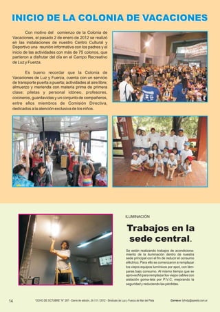 INICIO DE LA COLONIA DE VACACIONES
         Con motivo del comienzo de la Colonia de
 Vacaciones, el pasado 2 de enero de 2012 se realizó
 en las instalaciones de nuestro Centro Cultural y
 Deportivo una reunión informativa con los padres y el
 inicio de las actividades con más de 75 colonos, que
 partieron a disfrutar del día en el Campo Recreativo
 de Luz y Fuerza.

        Es bueno recordar que la Colonia de
 Vacaciones de Luz y Fuerza, cuenta con un servicio
 de transporte puerta a puerta; actividades al aire libre;
 almuerzo y merienda con materia prima de primera
 clase; piletas y personal idóneo, profesores,
 cocineros, guardavidas y un conjunto de compañeros,
 entre ellos miembros de Comisión Directiva,
 dedicados a la atención exclusiva de los niños.




                                                                                             ILUMINACIÓN


                                                                                              Trabajos en la
                                                                                              sede central.
                                                                                              Se están realizando trabajos de acondiciona-
                                                                                              miento de la iluminación dentro de nuestra
                                                                                              sede principal con el fin de reducir el consumo
                                                                                              eléctrico. Para ello se comenzaron a remplazar
                                                                                              los viejos equipos lumínicos por spot, con lám-
                                                                                              paras bajo consumo. Al mismo tiempo que se
                                                                                              aprovechó para remplazar los viejos cables con
                                                                                              aislación goma-tela por P.V.C, mejorando la
                                                                                              seguridad y reduciendo las pérdidas.




14            “OCHO DE OCTUBRE” N° 287 - Cierre de edición, 24 / 01 / 2012 - Sindicato de Luz y Fuerza de Mar del Plata     Correo-e: lyfmdp@speedy.com.ar
 
