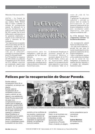 Puja redistributiva

Miércoles 18 de enero de 2012.                                                                                              costo de vida de los
                                                                                                                            trabajadores”.
(ACTA) - La Central de                                                                                                      Y agregó que “en cada sector
Trabajadores de la Argentina                                                                                                industrial y privado es
que conduce Pablo Micheli                                                                                                   preciso tener en cuenta la
salió al ruedo a plantear su
reclamo de recomposición
salarial. Se diferenció de la
                                         La CTA exige                                                                       participación en las
                                                                                                                            ganancias empresarias de los
                                                                                                                            propios trabajadores, no sólo
fracción kirchnerista, que
pidió un 25%. Exige aumentos
del 30% acordes con el nivel
inflacionario, participación en
                                            aumentos                                                                        para recomponer poder
                                                                                                                            adquisitivo, sino para
                                                                                                                            mejorar la calidad de vida”.

las ganancias empresarias y
mejoras en las condiciones de
salud y laborales de los
                                       salariales del 30%                                                                   La CTA destacó "tres
                                                                                                                            componentes centrales" en
                                                                                                                            las futuras discusiones:
trabajadores.
"Las negociaciones no pueden                                                                                                --La recomposición salarial
ubicarse por debajo del 30% de                                                                                              frente a la inflación del 25%.
incremento salarial a fin de                                                                                                --En cada sector industrial y
sostener el poder adquisitivo                                                                                               privado hay que tener en
frente al aumento del costo de                                                                                              cuenta la participación en las
vida por la inflación",             empresariales entre los                     La declaración firmada por el               ganancias empresarias de los
consideró el secretario adjunto     trabajadores y pidió por una                secretario general de los                   propios trabajadores.
de la CTA, Ricardo Peidro.          ampliación de los derechos                  Vi s i t a d o r e s M é d i c o s y        --Que se incorporen mejoras
La CTA justificó su exigencia       laborales.                                  secretario adjunto de la CTA,               en las condiciones de trabajo
del 30% debido a la inflación       Según los números que                       Ricardo Peidro, sostuvo que                 y de la salud de los
(consideran que en 2011 fue de      difundió la Central en un                   las negociaciones deben                     trabajadores, en términos de
un 25%). Además, a través de        comunicado, consideran que la               apuntar a la recomposición del              ampliar derechos laborales y
un comunicado, sugirió tratar       inflación durante el último año             poder adquisitivo y que la base             el cuidado del trabajador,
el reparto de las ganancias         fue de 25 por ciento.                       del incremento “debe ser el                 finalizó la Central.




Felices por la recuperación de Oscar Poveda.
Escribir sobre la
recuperación física de un
compañero, es siempre una
alegría.
Escribir sobre la
recuperación de un
compañero al que uno
quiere y admira, es una
alegría y una satisfacción.
Oscar Poveda estuvo mal
de salud, tuvo
complicaciones con un
cuadro que no dejaba de
agravarse y parecía difícil
de revertir. Por momentos           Oscar Poveda junto a militantes de nuestro Sindicato en plena pelea denunciando la privatización de ESEBA en 1996.
teníamos la incertidumbre
de no saber cuál era en
realidad su problema.               sombría, en los conflictos de               compañeros.                                 de los compañeros que te
Oscar Poveda es un                  los noventa, y parecía que                  Oscar, no es la primera vez                 conocemos.
compañero que ha sabido             junto a la privatización de                 que le ganás a la banca.                    Feliz 2012.
enfrentar situaciones               las empresas, también nos                   Felizmente en esta
difíciles, que aportó buen          quebraban la organización                   oportunidad, también                        Gabriel Martínez
humor y solidaridad cuando          sindical y la voluntad de                   recuperamos a Poveda.                       En nombre de tus
la situación se nos volvía          lucha de nuestros                                                                       compañeros.
                                                                                Oscar, el saludo y la alegría


Sitio Web: lyfmdp.org.ar          “OCHO DE OCTUBRE” N° 287 - Cierre de edición, 24 / 01 / 2012 - Sindicato de Luz y Fuerza de Mar del Plata                  21
 