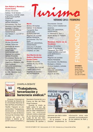 San Rafael y Mendoza
Coche Cama
08 días / 05 noches
Salidas: 12 de febrero
Transporte: COCHE CAMA
EJECUTIVO SUPER
CONFORT
Régimen de comidas:                                                                        VERANO 2012 / FEBRERO
MEDIA PENSIÓN
Excursiones: City Tour             Merlo                                       Excursiones: Circuito
Mendoza y San Rafael.              08 días / 05 noches                         Chico y Cerro Catedral (sin
Bodegas y viñedos                  Salidas: 12 de febrero                      ascenso)
INCLUYE UNIVERSAL                  Transporte: Bus                             INCLUYE UNIVERSAL
ASSISTENCE                         SEMICAMA                                    ASSISTANCE
San Rafael 3* / ALCOR 3*:          SUPERCONFORT                                H. Intermonti 2* Sup. y
$1.499.-                           Régimen de comidas:                         Aguas del Sur 2*: Febrero
                                   MEDIA PENSIÓN                               $1.659.-
Cataratas Full                     Excursiones: City Tour
                                   Merlo                                       Mendoza Fiesta de la
08 días / 05 noches                INCLUYE UNIVERSAL
Salidas: Todos los                                                             Vendimia
                                   ASSISTANCE
domingos de febrero.               Clima So 3* (PLENO                          08 días / 05 noches
Transporte: Bus                    CENTRO FRENTE AL                            Salida: 27 de febrero
SEMICAMA                           CASINO): $1.399.-                           Transporte: Bus SEMI
SUPERCONFORT                                                                   CAMA SUPER CONFORT
Régimen de comidas:                                                            CON SERVICIO A
                                   San Martín de los                           BORDO
MEDIA PENSIÓN
                                   Andes y Bariloche                           Régimen de comidas:
Excursiones: Ruinas de
San Ignacio. Cataratas             Coche Cama                                  MEDIA PENSIÓN.
Argentina y Brasileña. Hito        08 días / 05 noches                         Excursiones: City Mendoza,
Tres Fronteras.                    Salidas: 05, 12 y 19 de                     Bodegas y viñedos.
INCLUYE UNIVERSAL                  febrero                                     (Incluye traslado y entrada
ASSISTANCE                         Transporte: Bus COCHE                       a la Fiesta)
Dom Pedro 3*: Febrero              CAMA EJECUTIVO.                             INCLUYE UNIVERSAL
$1.799.- Menores de 6              Régimen de comidas:                         ASSISTANCE
años $799.-                        MEDIA PENSIÓN                               Alcor 3*: $1.559.-




                           CHARLA-DEBATE

                           “Trabajadores,
                           tercerización y
                           burocracia sindical.”
    El jueves 12 de enero en       Secretario Gremial de Luz y
la Facultad de Derecho de          Fuerza de Mar del Plata,
la Universidad Nacional de         Omar Fontanari.
Mar del Plata (25 de Mayo e            Durante la charla se
Hipólito Yrigoyen) se pre-         habló sobre lo que sig-
sentó el libro “Trabajadores,      nifican las tercerizaciones
tercerización y burocracia         para la clase trabajadora y
sindical. El caso de Mariano       cómo las empresas
                                   reducen costos a expensas
Ferreyra”de Christian Rath.                                                    opiniones que dejó a todos                  información sobre esta
                                   de los derechos laborales.
Además del autor , fue                                                         con ganas de más.                           actividad, con la publicación
                                   Luego de las dos inter-
invitado a disertar en el          venciones se generó un rico                    En la próxima “ 8 de                     de las palabras de Rath y
panel nuestro compañero y          intercambio de aportes y                    Octubre” ampliaremos la                     Fontanari.


Sitio Web: lyfmdp.org.ar         “OCHO DE OCTUBRE” N° 287 - Cierre de edición, 24 / 01 / 2012 - Sindicato de Luz y Fuerza de Mar del Plata             23
 