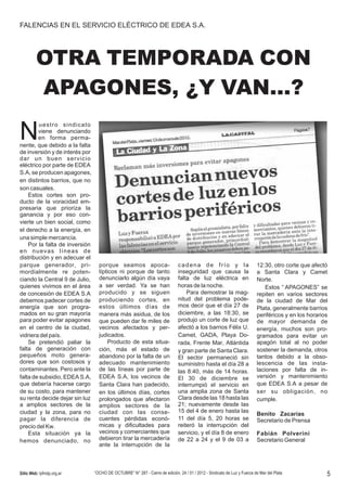 FALENCIAS EN EL SERVICIO ELÉCTRICO DE EDEA S.A.




         OTRA TEMPORADA CON
         APAGONES, ¿Y VAN…?

N
         uestro sindicato
        viene denunciando
        en forma perma-
nente, que debido a la falta
de inversión y de interés por
dar un buen servicio
eléctrico por parte de EDEA
S.A, se producen apagones,
en distintos barrios, que no
son casuales.
    Estos cortes son pro-
ducto de la voracidad em-
presaria que prioriza la
ganancia y por eso con-
vierte un bien social, como
el derecho a la energía, en
una simple mercancía.
    Por la falta de inversión
en nuevas líneas de
distribución y en adecuar el
parque generador , pri-           porque seamos apoca-                        cadena de frío y la                         12:30, otro corte que afectó
mordialmente re poten-            lípticos ni porque de tanto                 inseguridad que causa la                    a Santa Clara y Camet
ciando la Central 9 de Julio,     denunciarlo algún día vaya                  falta de luz eléctrica en                   Norte.
quienes vivimos en el área        a ser verdad. Ya se han                     horas de la noche.                              Estos “ APAGONES” se
de concesión de EDEA S.A          producido y se siguen                           Para demostrar la mag-                  repiten en varios sectores
debemos padecer cortes de         produciendo cortes , en                     nitud del problema pode-                    de la ciudad de Mar del
energía que son progra-           estos últimos días de                       mos decir que el día 27 de                  Plata, generalmente barrios
mados en su gran mayoría          manera más asidua, de los                   diciembre, a las 18:30, se                  periféricos y en los horarios
para poder evitar apagones        que pueden dar fe miles de                  produjo un corte de luz que                 de mayor demanda de
en el centro de la ciudad,        vecinos afectados y per-                    afectó a los barrios Félix U.               energía, muchos son pro-
vidriera del país.                judicados.                                  Camet, GADA, Playa Do-                      gramados para evitar un
    Se pretendió paliar la            Producto de esta situa-                 rada, Frente Mar, Atlántida                 apagón total al no poder
falta de generación con           ción, más el estado de                      y gran parte de Santa Clara.                sostener la demanda, otros
pequeños moto genera-             abandono por la falta de un                 El sector permaneció sin                    tantos debido a la obso-
dores que son costosos y          adecuado mantenimiento                      suministro hasta el día 28 a                lescencia de las insta-
contaminantes. Pero ante la       de las líneas por parte de                  las 8:40, más de 14 horas.                  laciones por falta de in-
falta de subsidio, EDEA S.A,      EDEA S.A, los vecinos de                    El 30 de diciembre se                       versión y mantenimiento
que debería hacerse cargo         Santa Clara han padecido,                   interrumpió el servicio en                  que EDEA S.A a pesar de
de su costo, para mantener        en los últimos días, cortes                 una amplia zona de Santa                    ser su obligación , no
su renta decide dejar sin luz     prolongados que afectaron                   Clara desde las 18 hasta las                cumple.
a amplios sectores de la          amplios sectores de la                      21; nuevamente desde las
ciudad y la zona, para no         ciudad con las conse-                       15 del 4 de enero hasta las
                                                                                                                          Benito Zacarías
pagar la diferencia de            cuentes pérdidas econó-                     11 del día 5, 20 horas se                   Secretario de Prensa
precio del Kw.                    micas y dificultades para                   reiteró la interrupción del
    Esta situación ya la          vecinos y comerciantes que                  servicio, y el día 8 de enero               Fabián Polverini
hemos denunciado , no             debieron tirar la mercadería                de 22 a 24 y el 9 de 03 a                   Secretario General
                                  ante la interrupción de la



Sitio Web: lyfmdp.org.ar        “OCHO DE OCTUBRE” N° 287 - Cierre de edición, 24 / 01 / 2012 - Sindicato de Luz y Fuerza de Mar del Plata             5
 