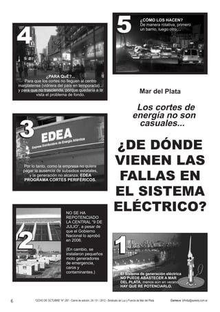 4                                                                              5                     ¿CÓMO LOS HACEN?
                                                                                                         De manera rotativa, primero
                                                                                                         un barrio, luego otro,...




                    ¿PARA QuÉ?...
       Para que los cortes no lleguen al centro
    marplatense (vidriera del país en temporada)...
    y para que no trascienda, porque quedaría a la                                                       Mar del Plata
             vista el problema de fondo.


                                                                                                   Los cortes de
                                                                                                  energía no son
                                                                                                    casuales...
    3                                                                             ¿DE DÓNDE
      Por lo tanto, como la empresa no quiere
                                                                                  VIENEN LAS
      pagar la ausencia de subsidios estatales,
         y la generación no alcanza, EDEA
       PROGRAMA CORTES PERIFÉRICOS.                                                FALLAS EN
                                                                                  EL SISTEMA
                                        NO SE HA
                                                                                  ELÉCTRICO?
                                        REPOTENCIADO
                                        LA CENTRAL “9 DE
                                        JULIO”, a pesar de
                                        que el Gobierno


    2                                   Nacional lo aprobó
                                        en 2006.

                                        (En cambio, se
                                        instalaron pequeños
                                        moto generadores
                                                                                 1
                                        de emergencia,
                                        caros y
                                        contaminantes.)                                 El Sistema de generación eléctrica
                                                                                        NO PUEDE ABASTECER A MAR
                                                                                        DEL PLATA, menos aún en verano.
                                                                                        HAY QUE RE POTENCIARLO.



6            “OCHO DE OCTUBRE” N° 287 - Cierre de edición, 24 / 01 / 2012 - Sindicato de Luz y Fuerza de Mar del Plata   Correo-e: lyfmdp@speedy.com.ar
 