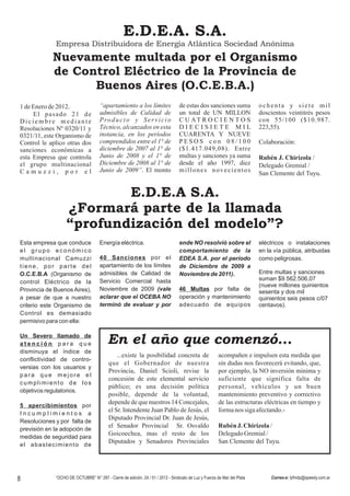 E.D.E.A. S.A.
             Empresa Distribuidora de Energía Atlántica Sociedad Anónima
            Nuevamente multada por el Organismo
            de Control Eléctrico de la Provincia de
                  Buenos Aires (O.C.E.B.A.)
1 de Enero de 2012.                  “apartamiento a los límites                 de estas dos sanciones suma             ochenta y siete mil
     El pasado 21 de                 admisibles de Calidad de                    un total de UN MILLON                   doscientos veintitrés pesos
Diciembre mediante                   P ro d u c t o y S e r v i c i o            C U AT R O C I E N T O S                con 55/100 ($10.987.
Resoluciones Nº 0320/11 y            Técnico, alcanzados en esta                 DIECISIETE MIL                          223,55).
0321/11, este Organismo de           instancia, en los períodos                  CUARENTA Y NUEVE
Control le aplico otras dos          comprendidos entre el 1° de                 PESOS con 08/100                        Colaboración:
sanciones económicas a               diciembre de 2007 al 1° de                  ($1.417.049,08). Entre
esta Empresa que controla            Junio de 2008 y el 1° de                    multas y sanciones ya suma              Rubén J. Chirizola /
el grupo multinacional               Diciembre de 2008 al 1° de                  desde el año 1997, diez                 Delegado Gremial /
Camuzzi, por el                      Junio de 2009”. El monto                    millones novecientos
                                                                                                                         San Clemente del Tuyu.


                          E.D.E.A S.A.
                  ¿Formará parte de la llamada
                  “profundización del modelo”?
Esta empresa que conduce             Energía eléctrica.                          ende NO resolvió sobre el               eléctricos o instalaciones
el grupo económico                                                               comportamiento de la                    en la vía pública, atribuidas
multinacional Camuzzi                40 Sanciones por el                         EDEA S.A. por el período                como peligrosas.
tiene, por parte del                 apartamiento de los límites                 de Diciembre de 2009 a
O.C.E.B.A (Organismo de              admisibles de Calidad de                    Noviembre de 2011).                     Entre multas y sanciones
                                     Servicio Comercial hasta                                                            suman $9.562.506,07
control Eléctrico de la
                                                                                                                         (nueve millones quinientos
Provincia de Buenos Aires),          Noviembre de 2009 (vale                     46 Multas por falta de                  sesenta y dos mil
a pesar de que a nuestro             aclarar que el OCEBA NO                     operación y mantenimiento               quinientos seis pesos c/07
criterio este Organismo de           terminó de evaluar y por                    adecuado de equipos                     centavos).
Control es demasiado
permisivo para con ella:

Un Severo llamado de
atención para que                        En el año que comenzó...
disminuya el índice de
                                              ...existe la posibilidad concreta de                     acompañen e impulsen esta medida que
conflictividad de contro-
                                          que el Gobernador de nuestra                                 sin dudas nos favorecerá evitando, que,
versias con los usuarios y
                                          Provincia, Daniel Scioli, revise la                          por ejemplo, la NO inversión minima y
para que mejore el
                                          concesión de este elemental servicio                         suficiente que significa falta de
cumplimiento de los
                                          público; es una decisión política                            personal, vehículos y un buen
objetivos regulatorios.
                                          posible, depende de la voluntad,                             mantenimiento preventivo y correctivo
                                          depende de que nuestros 14 Concejales,                       de las estructuras eléctricas en tiempo y
5 apercibimientos por
                                          el Sr. Intendente Juan Pablo de Jesús, el                    forma nos siga afectando.-
Incumplimientos a
                                          Diputado Provincial Dr. Juan de Jesús,
Resoluciones y por falta de
                                          el Senador Provincial Sr. Osvaldo                            Rubén J. Chirizola /
previsión en la adopción de
                                          Goicoechea, mas el resto de los                              Delegado Gremial /
medidas de seguridad para
                                          Diputados y Senadores Provinciales                           San Clemente del Tuyu.
el abastecimiento de




8            “OCHO DE OCTUBRE” N° 287 - Cierre de edición, 24 / 01 / 2012 - Sindicato de Luz y Fuerza de Mar del Plata        Correo-e: lyfmdp@speedy.com.ar
 