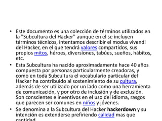 • Este documento es una colección de términos utilizados en
la "Subcultura del Hacker" aunque en el se incluyen
términos técnicos, intentamos describir el modus vivendi
del Hacker, en el que tendrá valores compartidos, sus
propios mitos, héroes, diversiones, tabúes, sueños, hábitos,
etc.
• Esta Subcultura ha nacido aproximadamente hace 40 años
compuesta por personas particularmente creadoras, y
como en toda Subcultura el vocabulario particular del
Hacker ha contribuido al sostenimiento de su cultura,
además de ser utilizado por un lado como una herramienta
de comunicación, y por otro de inclusión y de exclusión.
Son conscientes e inventivos en el uso del idioma, rasgos
que parecen ser comunes en niños y jóvenes.
• Se denomina a la Subcultura del Hacker hackerdown y su
intención es extenderse prefiriendo calidad mas que
 