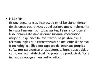 • HACKER:
Es una persona muy interesada en el funcionamiento
de sistemas operativos; aquel curioso que simplemente
le gusta husmear por todas partes, llegar a conocer el
funcionamiento de cualquier sistema informático
mejor que quiénes lo inventaron. La palabra es un
término ingles que caracteriza al delincuente silencioso
o tecnológico. Ellos son capaces de crear sus propios
softwares para entrar a los sistemas. Toma su actividad
como un reto intelectual, no pretende producir daños e
incluso se apoya en un código ético:
 