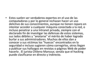 • Estos suelen ser verdaderos expertos en el uso de las
computadoras y por lo general rechazan hacer un uso
delictivo de sus conocimientos, aunque no tienen reparo en
intentar acceder a cualquier máquina conectada a la red, o
incluso penetrar a una Intranet privada, siempre con el
declarado fin de investigar las defensas de estos sistemas,
sus lados débiles y "anotarse" el mérito de haber logrado
burlar a sus administradores. Muchos de ellos dan a
conocer a sus víctimas los "huecos" encontrados en la
seguridad e incluso sugieren cómo corregirlos, otros llegan
a publicar sus hallazgos en revistas o páginas Web de poder
hacerlo . El jurista Chileno Manssur, senala que el hacking
puede clasificarse en directo y indirecto.
 