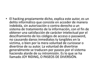 • El hacking propiamente dicho, explica este autor, es un
delito informático que consiste en acceder de manera
indebida, sin autorización o contra derecho a un
sistema de tratamiento de la información, con el fin de
obtener una satisfacción de carácter intelectual por el
desciframiento de los códigos de acceso o password,
no causando danos inmediatos ty tangibles en la
victima, o bien por la mera voluntad de curiosear o
divertirse de su autor. La voluntad de divertirse
generalmente se traducen por paseos por el sistema
haciendo alarde de su intromisión. Es lo que se ha
llamado JOY RIDING, O PASEOS DE DIVERSIÓN.
 