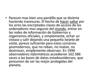 • Parecen mas bien una pandilla que se divierte
haciendo travesuras. El hecho de hacer saltar por
los aires las encriptadas claves de acceso de los
ordenadores mas seguros del mundo, entrar en
las redes de información de Gobiernos y
organismos oficiales, y simplemente, echar un
vistazo y salir dejando una pequeña tarjeta de
visita, parece suficiente para estos corsarios
posmodernos, que no roban, no matan, no
destrozan, simplemente observan. En 1996
observadores informáticos accedieron 162.586
veces a las bases de datos estadounidenses, que
presumen de ser las mejor protegidas del
planeta.
 
