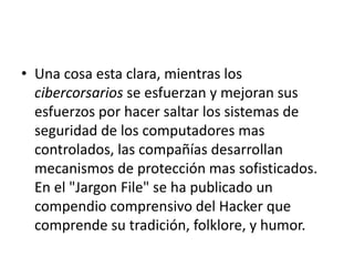 • Una cosa esta clara, mientras los
cibercorsarios se esfuerzan y mejoran sus
esfuerzos por hacer saltar los sistemas de
seguridad de los computadores mas
controlados, las compañías desarrollan
mecanismos de protección mas sofisticados.
En el "Jargon File" se ha publicado un
compendio comprensivo del Hacker que
comprende su tradición, folklore, y humor.
 