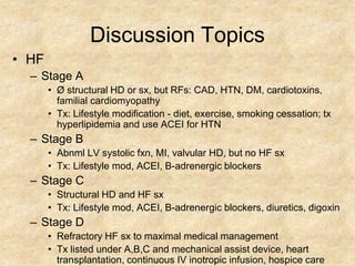 Discussion Topics
• HF
  – Stage A
       • Ø structural HD or sx, but RFs: CAD, HTN, DM, cardiotoxins,
         familial cardiomyopathy
       • Tx: Lifestyle modification - diet, exercise, smoking cessation; tx
         hyperlipidemia and use ACEI for HTN
  – Stage B
       • Abnml LV systolic fxn, MI, valvular HD, but no HF sx
       • Tx: Lifestyle mod, ACEI, B-adrenergic blockers
  – Stage C
       • Structural HD and HF sx
       • Tx: Lifestyle mod, ACEI, B-adrenergic blockers, diuretics, digoxin
  – Stage D
       • Refractory HF sx to maximal medical management
       • Tx listed under A,B,C and mechanical assist device, heart
         transplantation, continuous IV inotropic infusion, hospice care
 