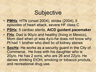 Subjective
• PMHx: HTN (onset 2004), stroke (2004), 5
  episodes of heart attack, severe HF class C
• PSHx: 5 cardiac stents, AICD guidant pacemaker
• FHx: Dad is 90y/o and healthy (living in Mexico),
  Mom died when pt was 4y/o-he does not know why.
  Pt had 1 brother who died bc of kidney stones
• SocHx: He works as a security guard in the City of
  Commerce. He lives with his daughter who is
  20y/o. He has 2 sons, who are 26 and 22y/o. He
  denies drinking EtOH, smoking or tobacco produts,
  and recreational drug use.
 