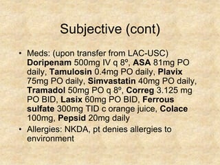 Subjective (cont)
• Meds: (upon transfer from LAC-USC)
  Doripenam 500mg IV q 8º, ASA 81mg PO
  daily, Tamulosin 0.4mg PO daily, Plavix
  75mg PO daily, Simvastatin 40mg PO daily,
  Tramadol 50mg PO q 8º, Correg 3.125 mg
  PO BID, Lasix 60mg PO BID, Ferrous
  sulfate 300mg TID c orange juice, Colace
  100mg, Pepsid 20mg daily
• Allergies: NKDA, pt denies allergies to
  environment
 