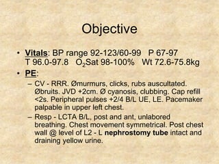 Objective
• Vitals: BP range 92-123/60-99 P 67-97
  T 96.0-97.8 O2Sat 98-100% Wt 72.6-75.8kg
• PE:
  – CV - RRR. Ømurmurs, clicks, rubs auscultated.
    Øbruits. JVD +2cm. Ø cyanosis, clubbing. Cap refill
    <2s. Peripheral pulses +2/4 B/L UE, LE. Pacemaker
    palpable in upper left chest.
  – Resp - LCTA B/L, post and ant, unlabored
    breathing. Chest movement symmetrical. Post chest
    wall @ level of L2 - L nephrostomy tube intact and
    draining yellow urine.
 
