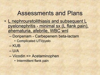 Assessments and Plans
• L nephrouretolithiasis and subsequent L
  pyelonephritis - minimal sx (L flank pain),
  øhematuria, afebrile, WBC wnl
  – Doripenam - Carbepenem beta-lactam
     • Complicated UTI/pyelo
  – KUB
  – U/A
  – Vicodin => Acetaminophen
     • Intermittent flank pain
 