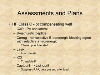 Assessments and Plans
• HF Class C - pt compensating well
  – CXR - PA and lateral
  – B-natriuretic peptide
  – Correg - nonselective B-adrenergic blocking agent
    with selective a1-adrenergic
     • Titrate up as tolerated
  – Lasix
     • Loop diuretic
  – KCl
     • To replete K
  – Captopril => Lisinopril
     • Suppress RAA, decr pre and after load
 