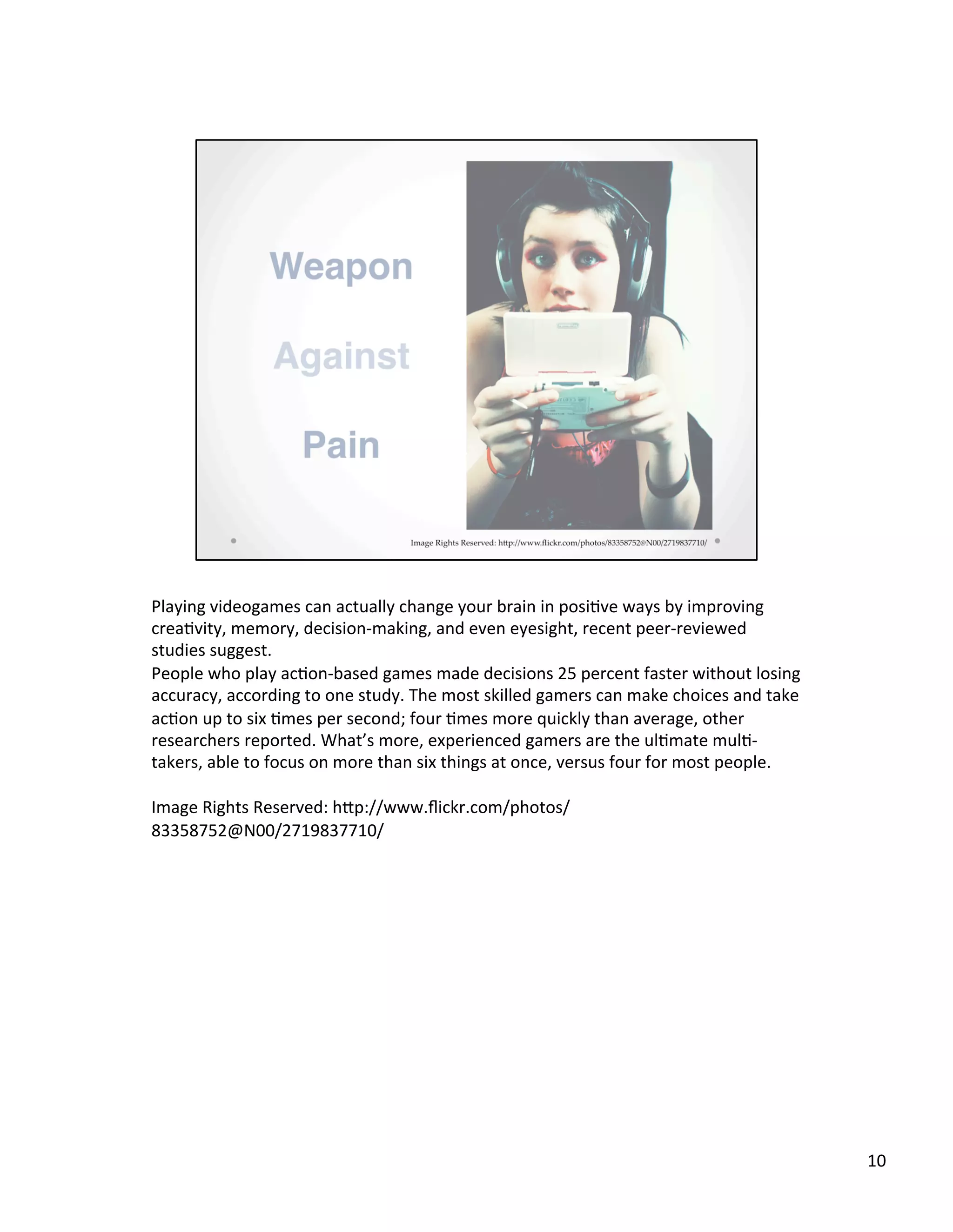 Playing	
  videogames	
  can	
  actually	
  change	
  your	
  brain	
  in	
  posi@ve	
  ways	
  by	
  improving	
  
crea@vity,	
  memory,	
  decision-­‐making,	
  and	
  even	
  eyesight,	
  recent	
  peer-­‐reviewed	
  
studies	
  suggest.	
  
People	
  who	
  play	
  ac@on-­‐based	
  games	
  made	
  decisions	
  25	
  percent	
  faster	
  without	
  losing	
  
accuracy,	
  according	
  to	
  one	
  study.	
  The	
  most	
  skilled	
  gamers	
  can	
  make	
  choices	
  and	
  take	
  
ac@on	
  up	
  to	
  six	
  @mes	
  per	
  second;	
  four	
  @mes	
  more	
  quickly	
  than	
  average,	
  other	
  
researchers	
  reported.	
  What’s	
  more,	
  experienced	
  gamers	
  are	
  the	
  ul@mate	
  mul@-­‐
takers,	
  able	
  to	
  focus	
  on	
  more	
  than	
  six	
  things	
  at	
  once,	
  versus	
  four	
  for	
  most	
  people.	
  
	
  
Image	
  Rights	
  Reserved:	
  hSp://www.ﬂickr.com/photos/
83358752@N00/2719837710/	
  
	
  
10	
  
 