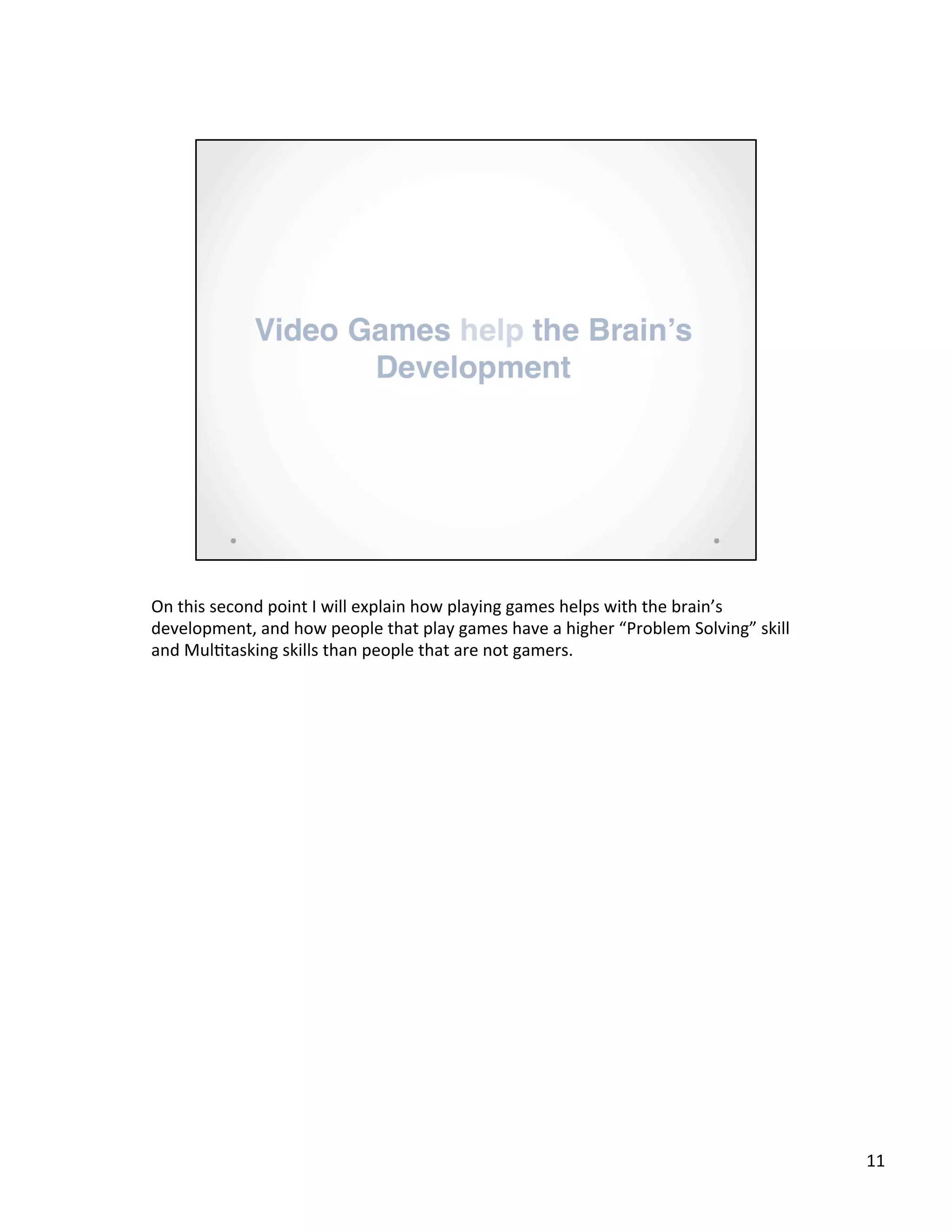 On	
  this	
  second	
  point	
  I	
  will	
  explain	
  how	
  playing	
  games	
  helps	
  with	
  the	
  brain’s	
  
development,	
  and	
  how	
  people	
  that	
  play	
  games	
  have	
  a	
  higher	
  “Problem	
  Solving”	
  skill	
  
and	
  Mul@tasking	
  skills	
  than	
  people	
  that	
  are	
  not	
  gamers.	
  
11	
  
 