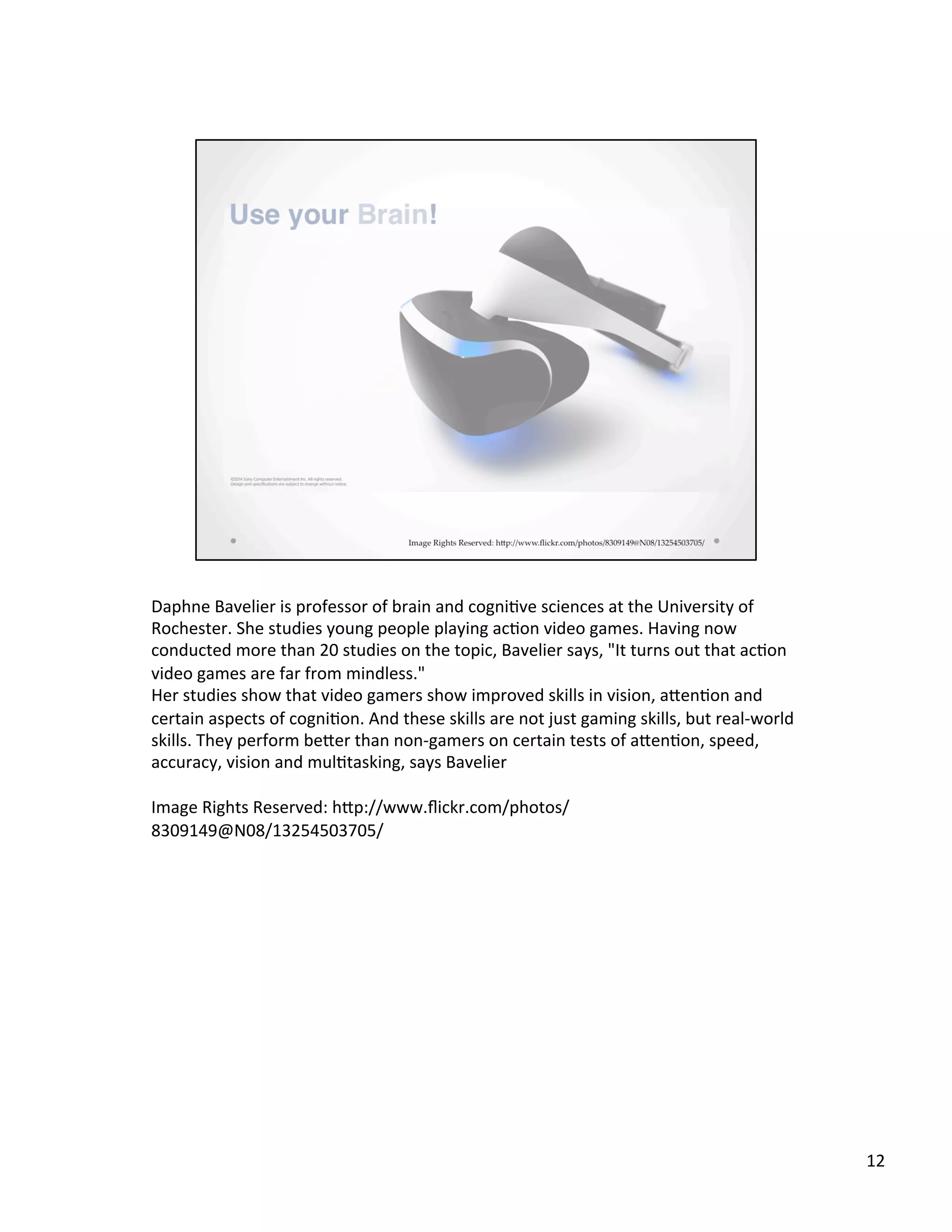 Daphne	
  Bavelier	
  is	
  professor	
  of	
  brain	
  and	
  cogni@ve	
  sciences	
  at	
  the	
  University	
  of	
  
Rochester.	
  She	
  studies	
  young	
  people	
  playing	
  ac@on	
  video	
  games.	
  Having	
  now	
  
conducted	
  more	
  than	
  20	
  studies	
  on	
  the	
  topic,	
  Bavelier	
  says,	
  "It	
  turns	
  out	
  that	
  ac@on	
  
video	
  games	
  are	
  far	
  from	
  mindless."	
  
Her	
  studies	
  show	
  that	
  video	
  gamers	
  show	
  improved	
  skills	
  in	
  vision,	
  aSen@on	
  and	
  
certain	
  aspects	
  of	
  cogni@on.	
  And	
  these	
  skills	
  are	
  not	
  just	
  gaming	
  skills,	
  but	
  real-­‐world	
  
skills.	
  They	
  perform	
  beSer	
  than	
  non-­‐gamers	
  on	
  certain	
  tests	
  of	
  aSen@on,	
  speed,	
  
accuracy,	
  vision	
  and	
  mul@tasking,	
  says	
  Bavelier	
  
	
  
Image	
  Rights	
  Reserved:	
  hSp://www.ﬂickr.com/photos/
8309149@N08/13254503705/	
  
12	
  
 