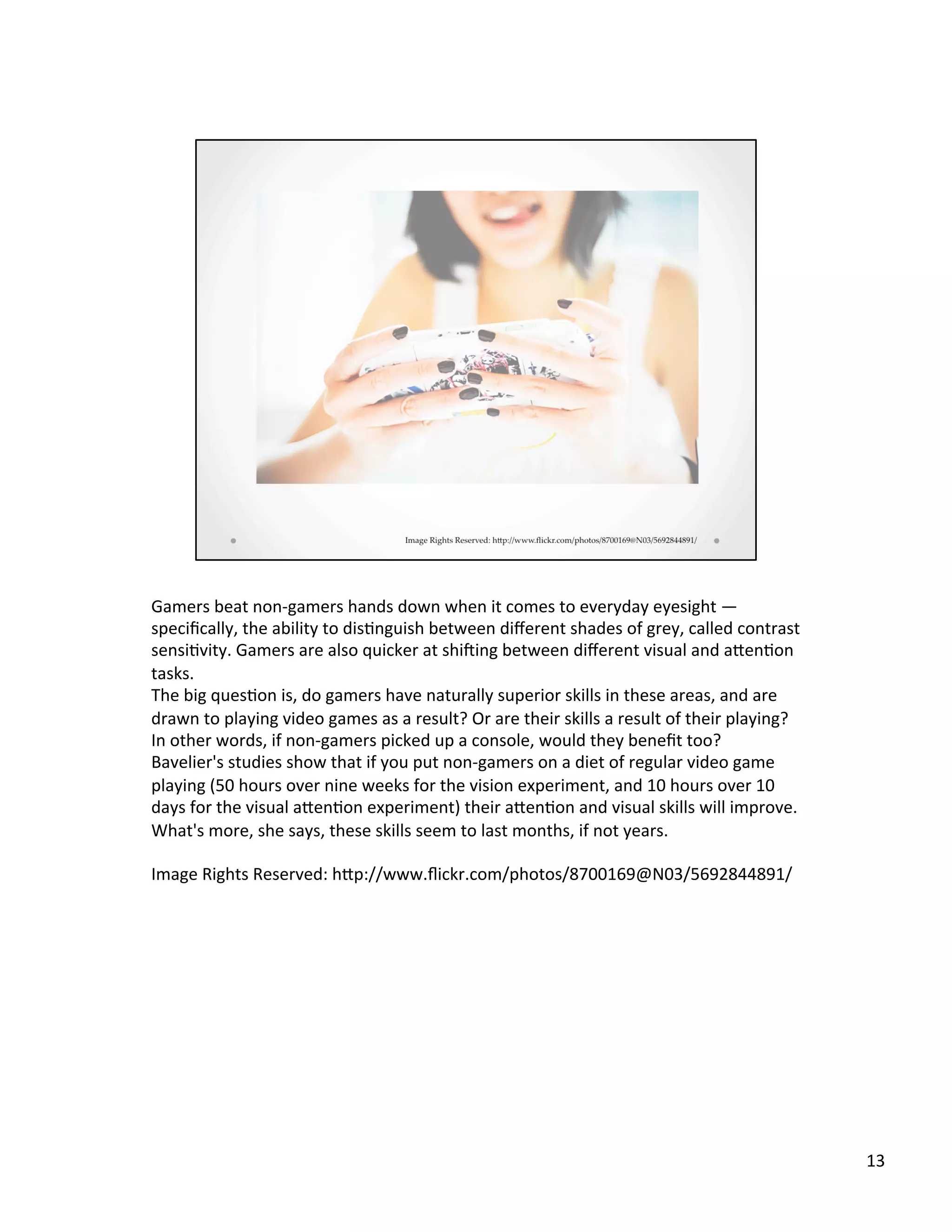 Gamers	
  beat	
  non-­‐gamers	
  hands	
  down	
  when	
  it	
  comes	
  to	
  everyday	
  eyesight	
  —	
  
speciﬁcally,	
  the	
  ability	
  to	
  dis@nguish	
  between	
  diﬀerent	
  shades	
  of	
  grey,	
  called	
  contrast	
  
sensi@vity.	
  Gamers	
  are	
  also	
  quicker	
  at	
  shiAing	
  between	
  diﬀerent	
  visual	
  and	
  aSen@on	
  
tasks.	
  
The	
  big	
  ques@on	
  is,	
  do	
  gamers	
  have	
  naturally	
  superior	
  skills	
  in	
  these	
  areas,	
  and	
  are	
  
drawn	
  to	
  playing	
  video	
  games	
  as	
  a	
  result?	
  Or	
  are	
  their	
  skills	
  a	
  result	
  of	
  their	
  playing?	
  
In	
  other	
  words,	
  if	
  non-­‐gamers	
  picked	
  up	
  a	
  console,	
  would	
  they	
  beneﬁt	
  too?	
  
Bavelier's	
  studies	
  show	
  that	
  if	
  you	
  put	
  non-­‐gamers	
  on	
  a	
  diet	
  of	
  regular	
  video	
  game	
  
playing	
  (50	
  hours	
  over	
  nine	
  weeks	
  for	
  the	
  vision	
  experiment,	
  and	
  10	
  hours	
  over	
  10	
  
days	
  for	
  the	
  visual	
  aSen@on	
  experiment)	
  their	
  aSen@on	
  and	
  visual	
  skills	
  will	
  improve.	
  
What's	
  more,	
  she	
  says,	
  these	
  skills	
  seem	
  to	
  last	
  months,	
  if	
  not	
  years.	
  
	
  
Image	
  Rights	
  Reserved:	
  hSp://www.ﬂickr.com/photos/8700169@N03/5692844891/	
  
13	
  
 