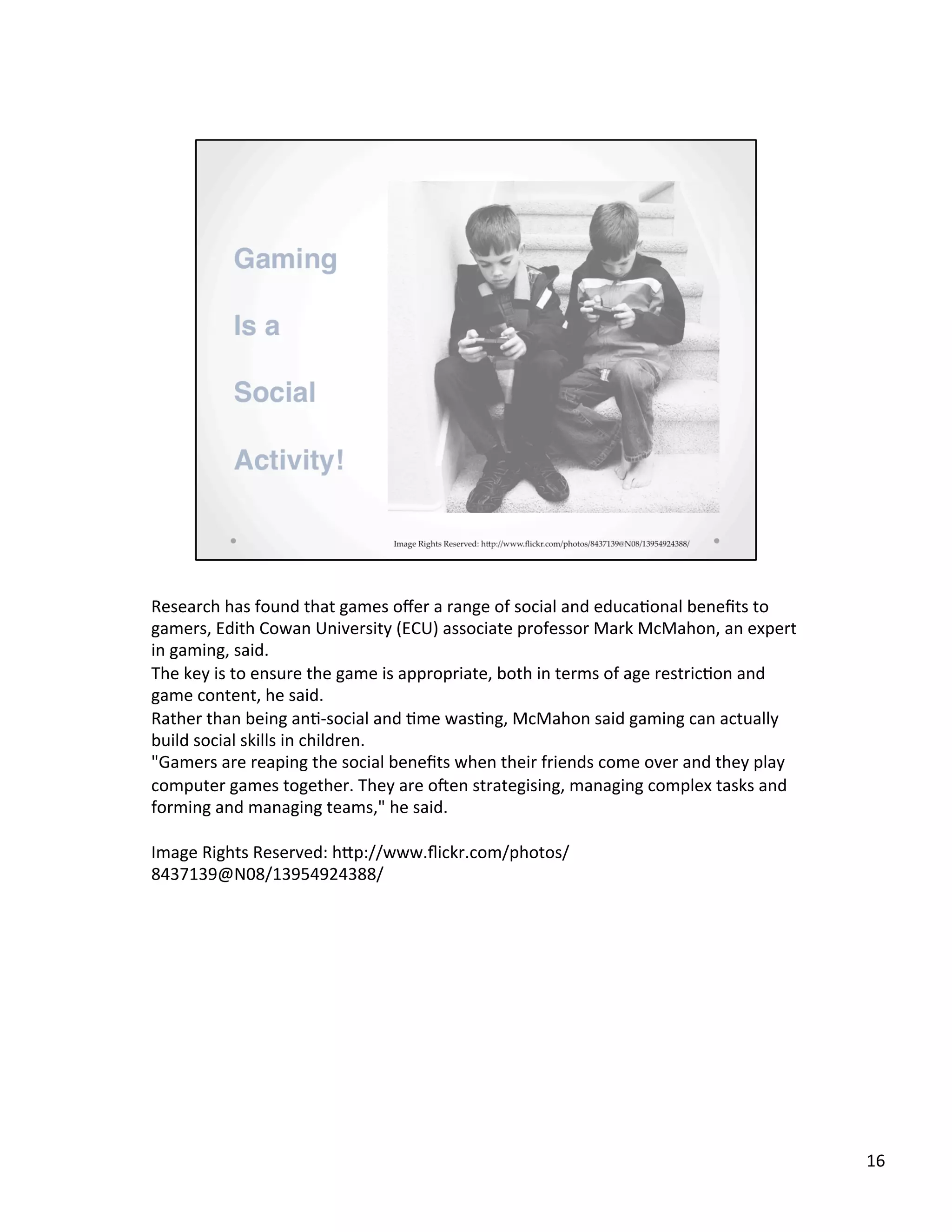 Research	
  has	
  found	
  that	
  games	
  oﬀer	
  a	
  range	
  of	
  social	
  and	
  educa@onal	
  beneﬁts	
  to	
  
gamers,	
  Edith	
  Cowan	
  University	
  (ECU)	
  associate	
  professor	
  Mark	
  McMahon,	
  an	
  expert	
  
in	
  gaming,	
  said.	
  
The	
  key	
  is	
  to	
  ensure	
  the	
  game	
  is	
  appropriate,	
  both	
  in	
  terms	
  of	
  age	
  restric@on	
  and	
  
game	
  content,	
  he	
  said.	
  
Rather	
  than	
  being	
  an@-­‐social	
  and	
  @me	
  was@ng,	
  McMahon	
  said	
  gaming	
  can	
  actually	
  
build	
  social	
  skills	
  in	
  children.	
  
"Gamers	
  are	
  reaping	
  the	
  social	
  beneﬁts	
  when	
  their	
  friends	
  come	
  over	
  and	
  they	
  play	
  
computer	
  games	
  together.	
  They	
  are	
  oAen	
  strategising,	
  managing	
  complex	
  tasks	
  and	
  
forming	
  and	
  managing	
  teams,"	
  he	
  said.	
  
	
  
Image	
  Rights	
  Reserved:	
  hSp://www.ﬂickr.com/photos/
8437139@N08/13954924388/	
  
16	
  
 
