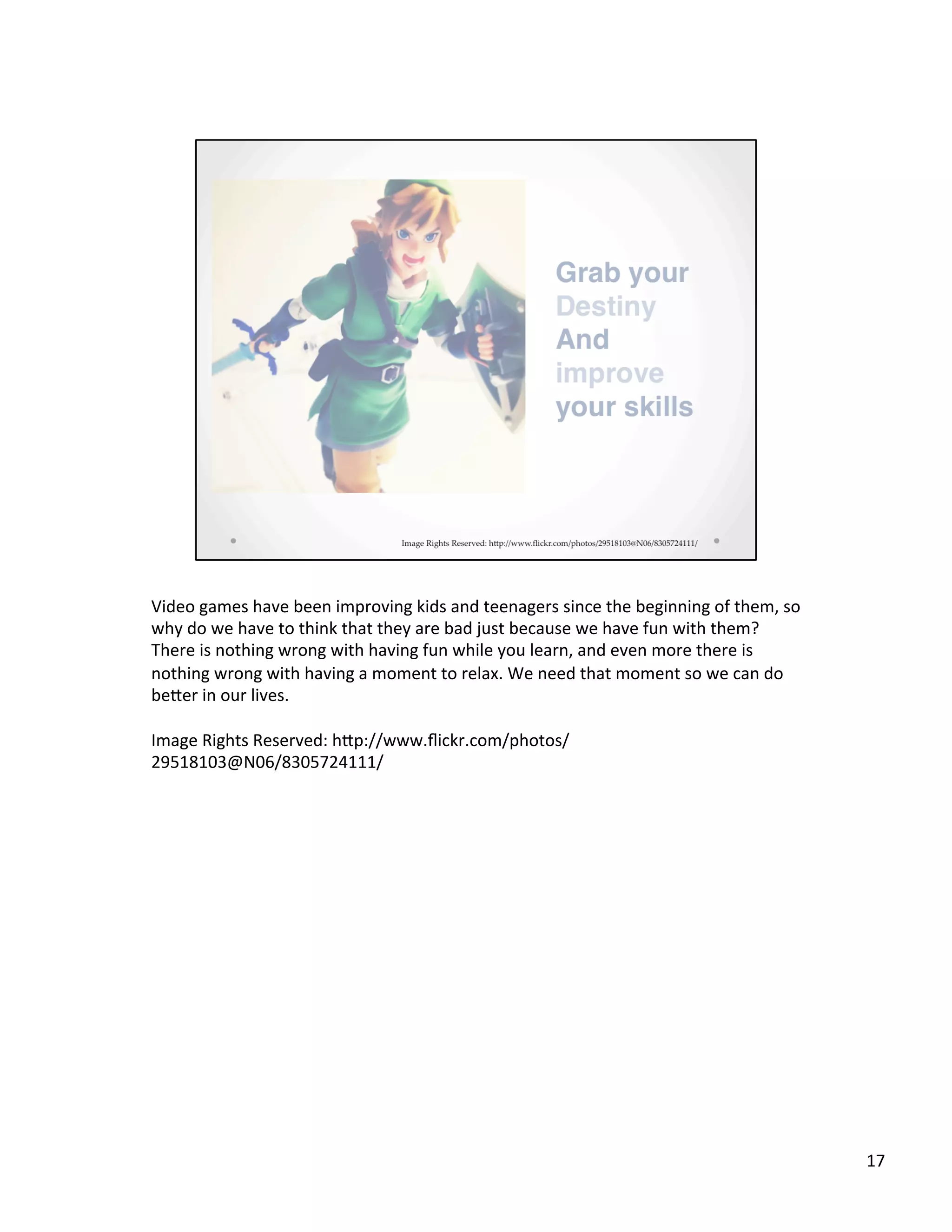 Video	
  games	
  have	
  been	
  improving	
  kids	
  and	
  teenagers	
  since	
  the	
  beginning	
  of	
  them,	
  so	
  
why	
  do	
  we	
  have	
  to	
  think	
  that	
  they	
  are	
  bad	
  just	
  because	
  we	
  have	
  fun	
  with	
  them?	
  
There	
  is	
  nothing	
  wrong	
  with	
  having	
  fun	
  while	
  you	
  learn,	
  and	
  even	
  more	
  there	
  is	
  
nothing	
  wrong	
  with	
  having	
  a	
  moment	
  to	
  relax.	
  We	
  need	
  that	
  moment	
  so	
  we	
  can	
  do	
  
beSer	
  in	
  our	
  lives.	
  
	
  
Image	
  Rights	
  Reserved:	
  hSp://www.ﬂickr.com/photos/
29518103@N06/8305724111/	
  
	
  
17	
  
 