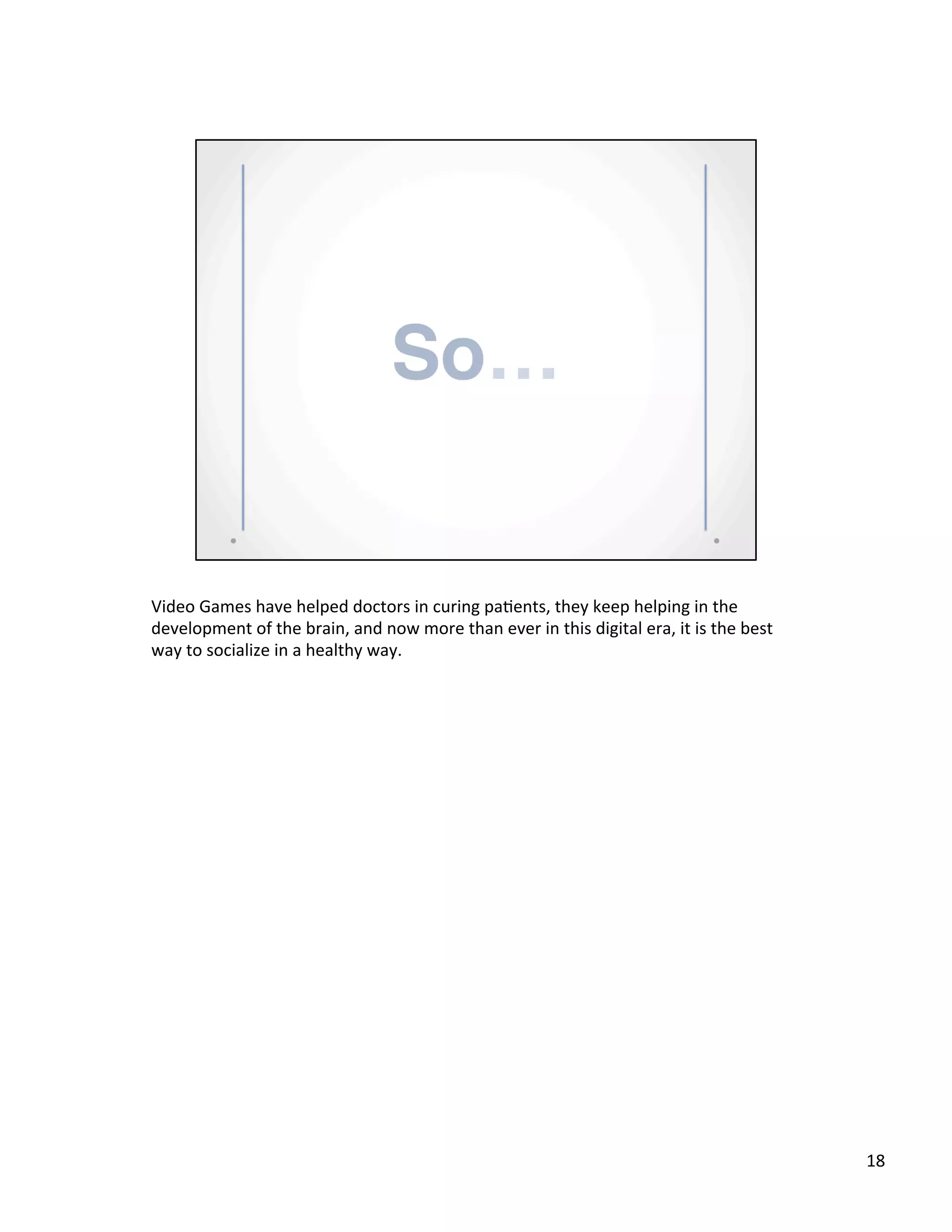 Video	
  Games	
  have	
  helped	
  doctors	
  in	
  curing	
  pa@ents,	
  they	
  keep	
  helping	
  in	
  the	
  
development	
  of	
  the	
  brain,	
  and	
  now	
  more	
  than	
  ever	
  in	
  this	
  digital	
  era,	
  it	
  is	
  the	
  best	
  
way	
  to	
  socialize	
  in	
  a	
  healthy	
  way.	
  	
  
18	
  
 
