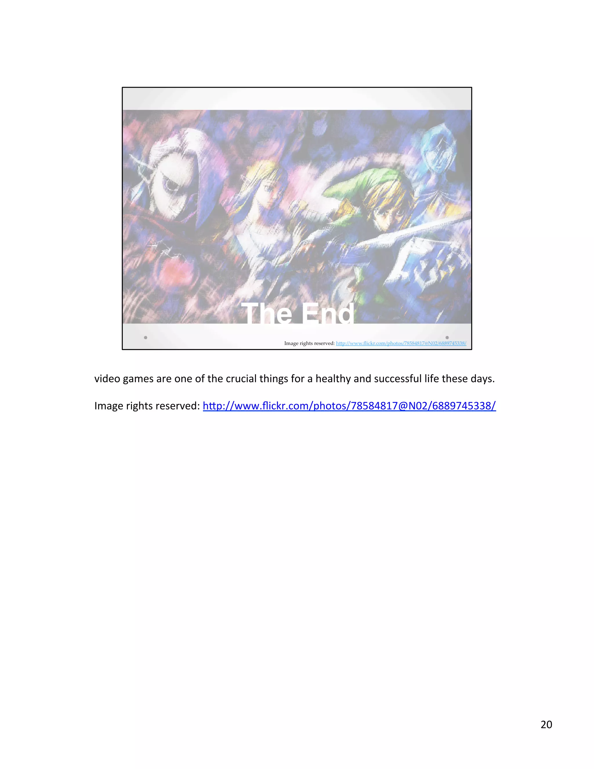 video	
  games	
  are	
  one	
  of	
  the	
  crucial	
  things	
  for	
  a	
  healthy	
  and	
  successful	
  life	
  these	
  days.	
  
	
  
Image	
  rights	
  reserved:	
  hSp://www.ﬂickr.com/photos/78584817@N02/6889745338/	
  
	
  
20	
  
 
