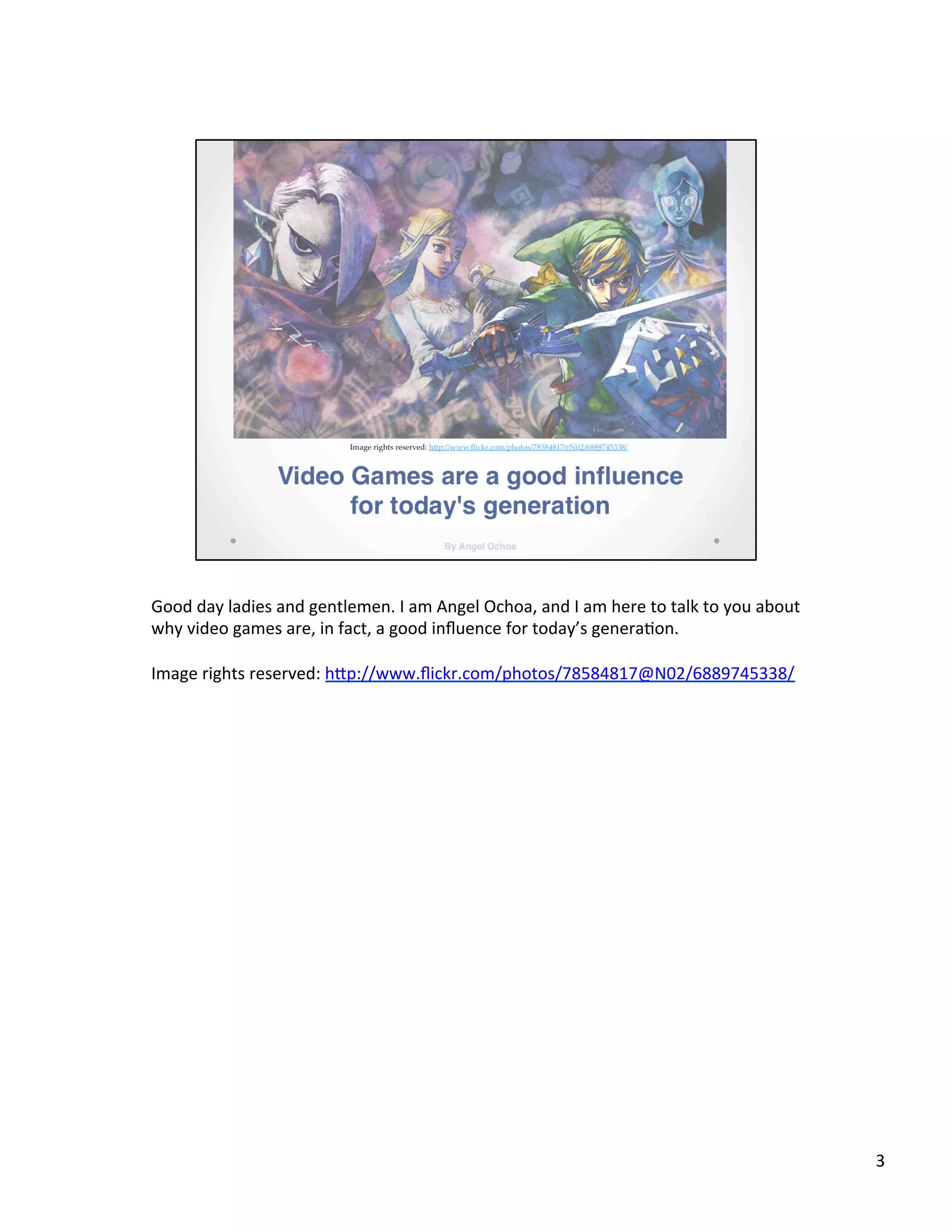 Good	
  day	
  ladies	
  and	
  gentlemen.	
  I	
  am	
  Angel	
  Ochoa,	
  and	
  I	
  am	
  here	
  to	
  talk	
  to	
  you	
  about	
  
why	
  video	
  games	
  are,	
  in	
  fact,	
  a	
  good	
  inﬂuence	
  for	
  today’s	
  genera@on.	
  
	
  
Image	
  rights	
  reserved:	
  hSp://www.ﬂickr.com/photos/78584817@N02/6889745338/	
  
3	
  
 