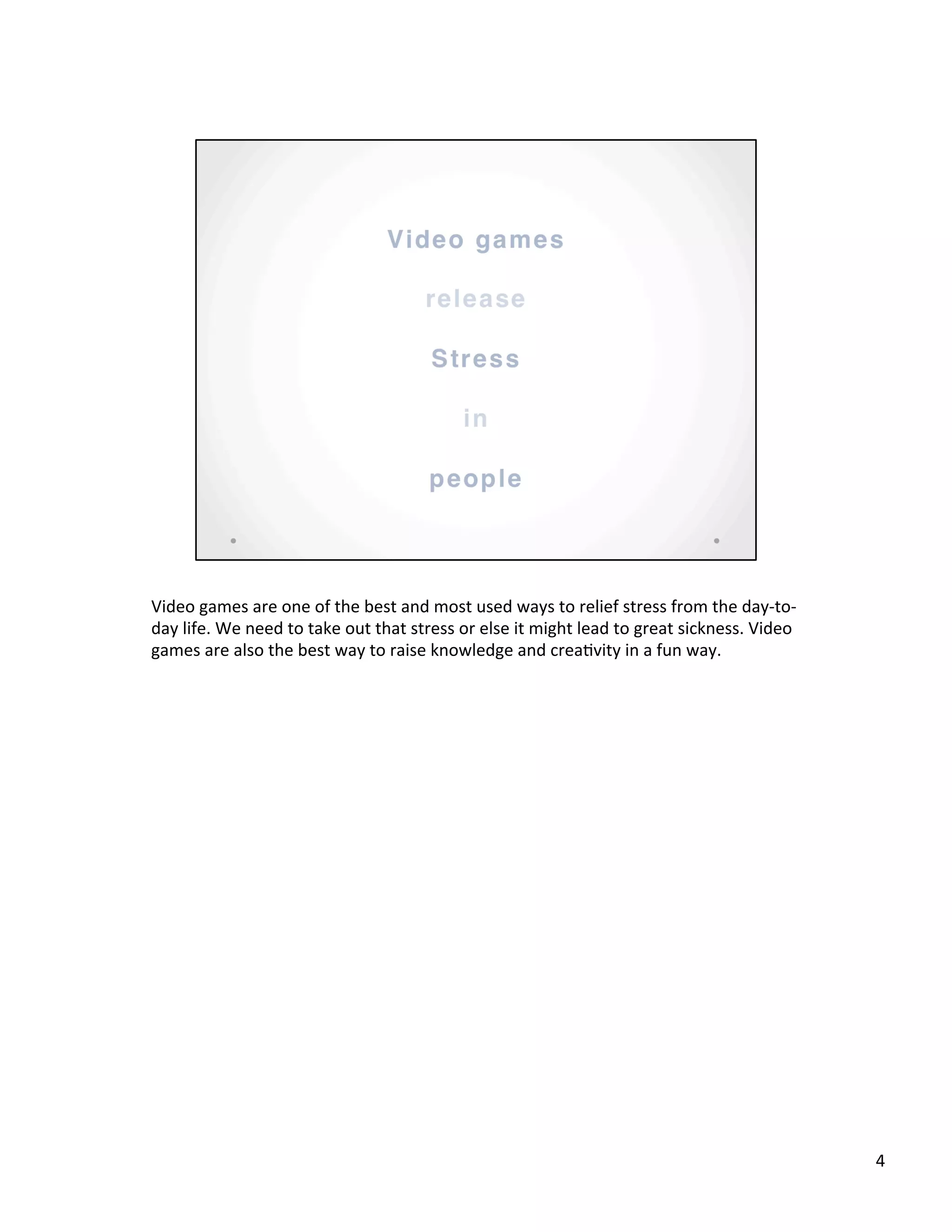 Video	
  games	
  are	
  one	
  of	
  the	
  best	
  and	
  most	
  used	
  ways	
  to	
  relief	
  stress	
  from	
  the	
  day-­‐to-­‐
day	
  life.	
  We	
  need	
  to	
  take	
  out	
  that	
  stress	
  or	
  else	
  it	
  might	
  lead	
  to	
  great	
  sickness.	
  Video	
  
games	
  are	
  also	
  the	
  best	
  way	
  to	
  raise	
  knowledge	
  and	
  crea@vity	
  in	
  a	
  fun	
  way.	
  
	
  
4	
  
 