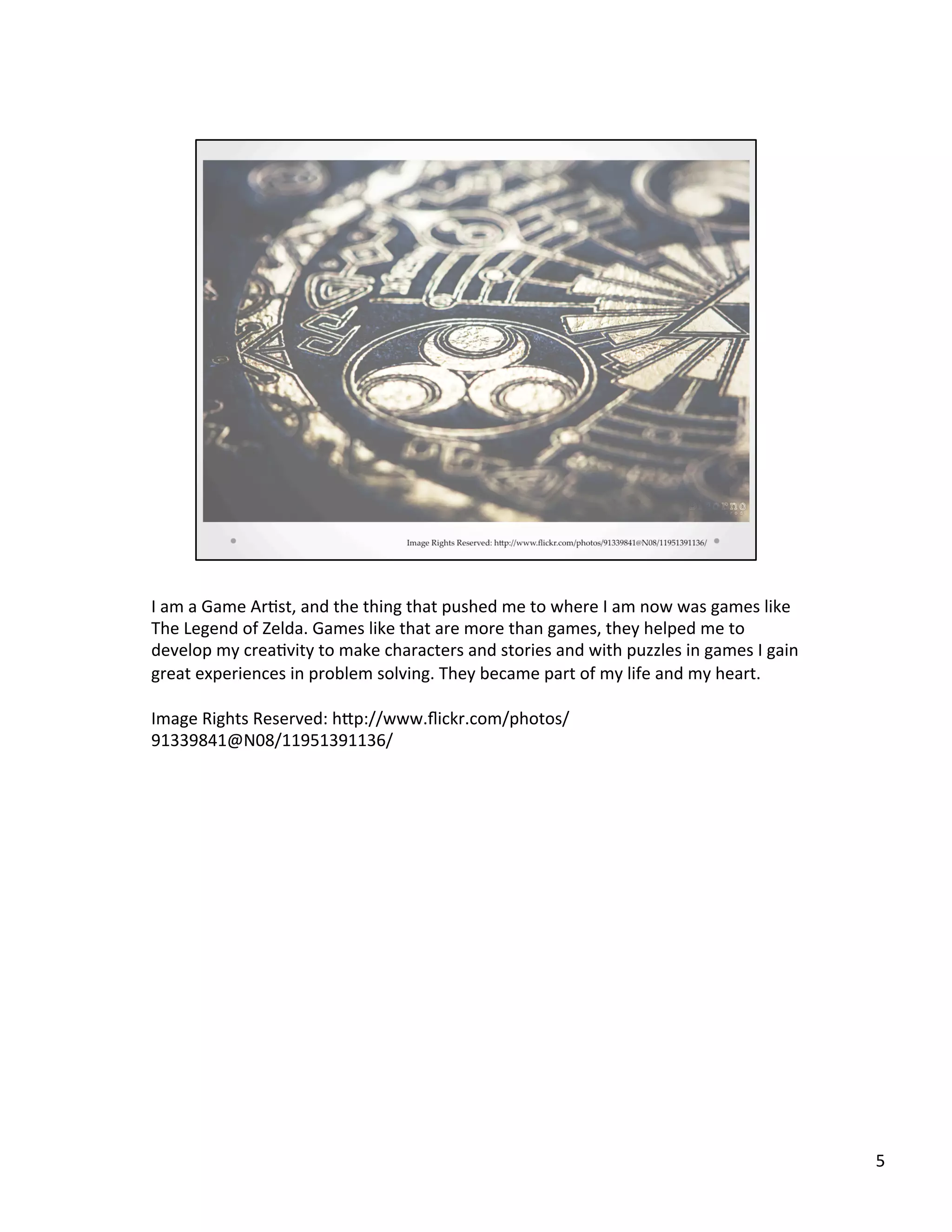I	
  am	
  a	
  Game	
  Ar@st,	
  and	
  the	
  thing	
  that	
  pushed	
  me	
  to	
  where	
  I	
  am	
  now	
  was	
  games	
  like	
  
The	
  Legend	
  of	
  Zelda.	
  Games	
  like	
  that	
  are	
  more	
  than	
  games,	
  they	
  helped	
  me	
  to	
  
develop	
  my	
  crea@vity	
  to	
  make	
  characters	
  and	
  stories	
  and	
  with	
  puzzles	
  in	
  games	
  I	
  gain	
  
great	
  experiences	
  in	
  problem	
  solving.	
  They	
  became	
  part	
  of	
  my	
  life	
  and	
  my	
  heart.	
  
	
  
Image	
  Rights	
  Reserved:	
  hSp://www.ﬂickr.com/photos/
91339841@N08/11951391136/	
  
5	
  
 