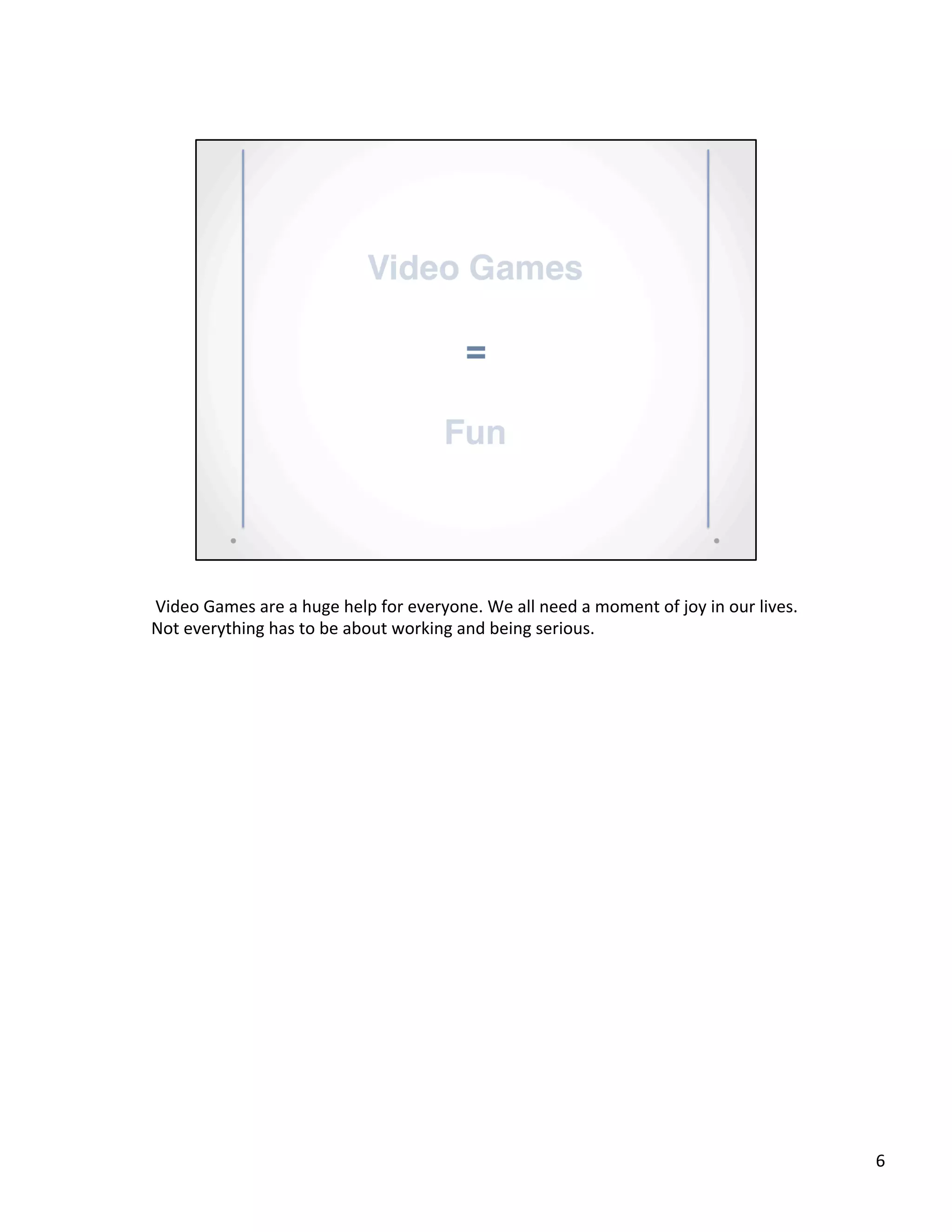  Video	
  Games	
  are	
  a	
  huge	
  help	
  for	
  everyone.	
  We	
  all	
  need	
  a	
  moment	
  of	
  joy	
  in	
  our	
  lives.	
  
Not	
  everything	
  has	
  to	
  be	
  about	
  working	
  and	
  being	
  serious.	
  	
  
6	
  
 