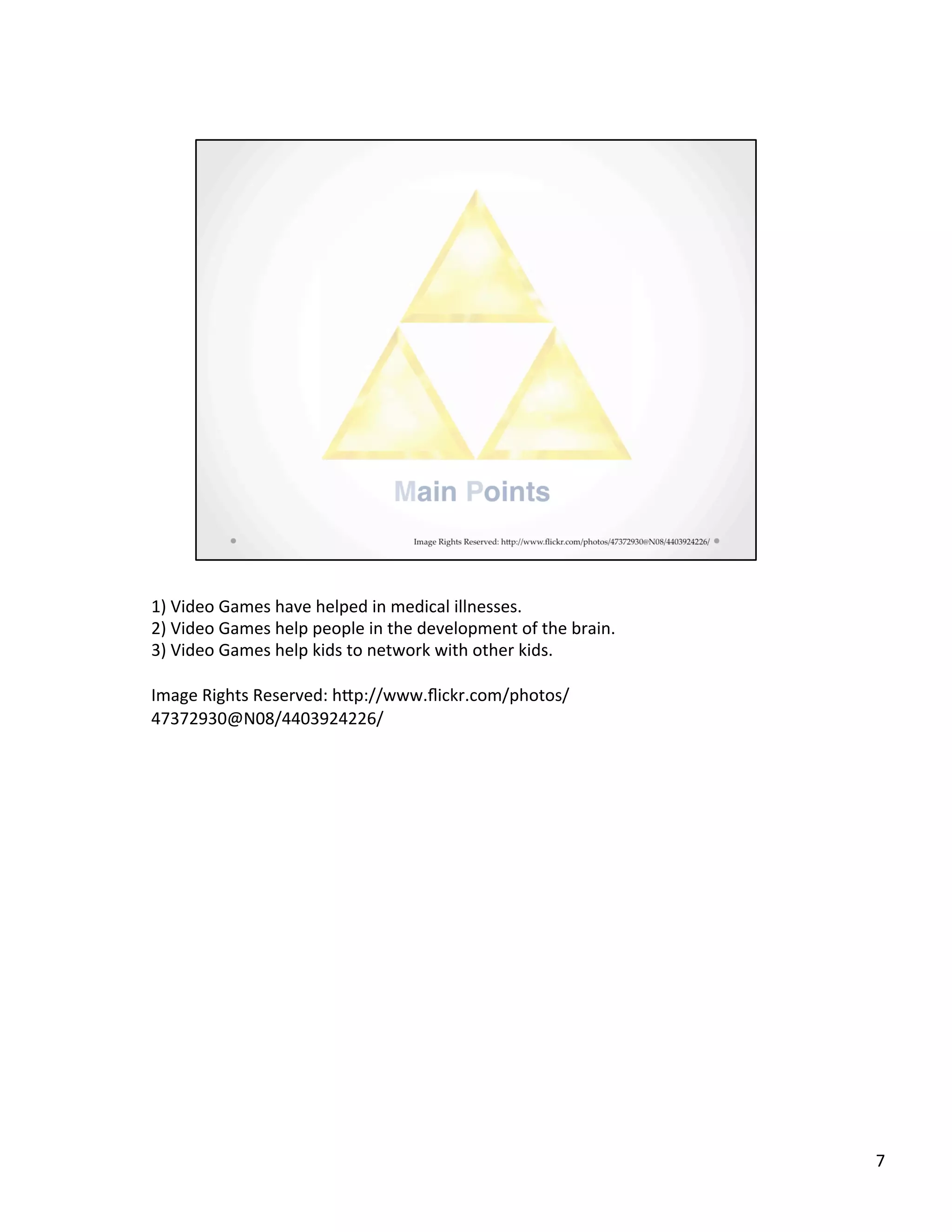 1)	
  Video	
  Games	
  have	
  helped	
  in	
  medical	
  illnesses.	
  
2)	
  Video	
  Games	
  help	
  people	
  in	
  the	
  development	
  of	
  the	
  brain.	
  
3)	
  Video	
  Games	
  help	
  kids	
  to	
  network	
  with	
  other	
  kids.	
  
	
  
Image	
  Rights	
  Reserved:	
  hSp://www.ﬂickr.com/photos/
47372930@N08/4403924226/	
  
	
  
7	
  
 