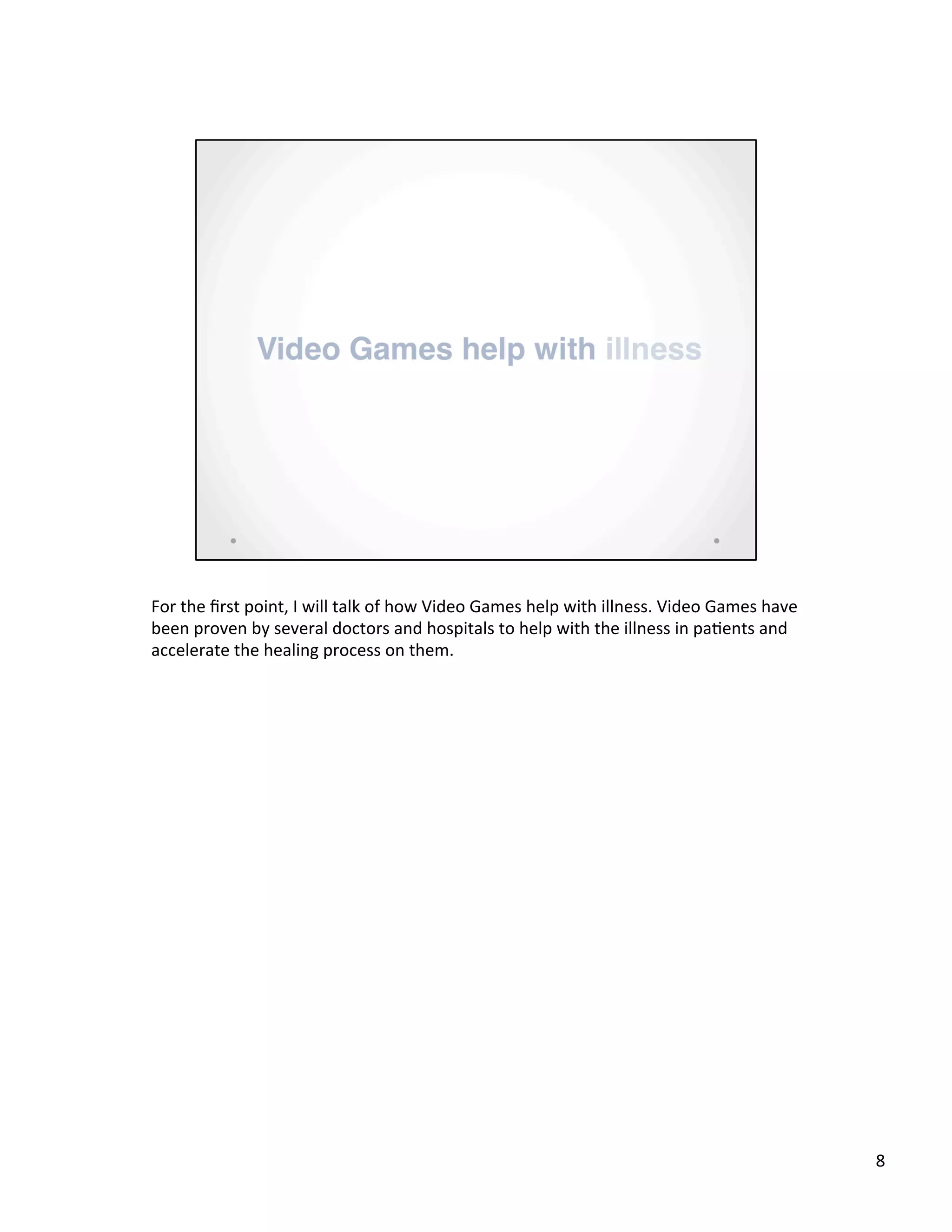 For	
  the	
  ﬁrst	
  point,	
  I	
  will	
  talk	
  of	
  how	
  Video	
  Games	
  help	
  with	
  illness.	
  Video	
  Games	
  have	
  
been	
  proven	
  by	
  several	
  doctors	
  and	
  hospitals	
  to	
  help	
  with	
  the	
  illness	
  in	
  pa@ents	
  and	
  
accelerate	
  the	
  healing	
  process	
  on	
  them.	
  
8	
  
 