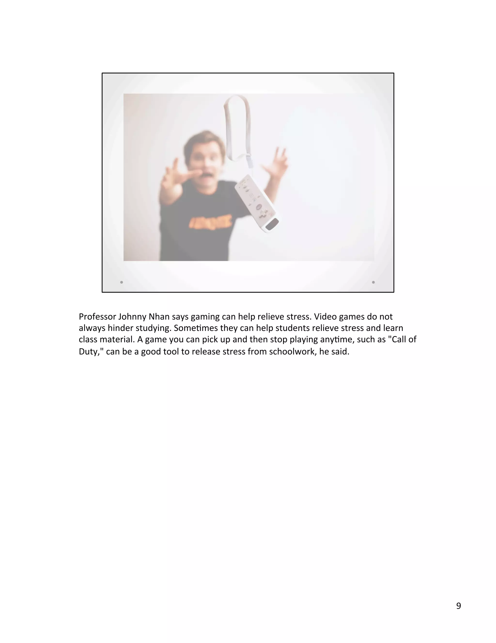 Professor	
  Johnny	
  Nhan	
  says	
  gaming	
  can	
  help	
  relieve	
  stress.	
  Video	
  games	
  do	
  not	
  
always	
  hinder	
  studying.	
  Some@mes	
  they	
  can	
  help	
  students	
  relieve	
  stress	
  and	
  learn	
  
class	
  material.	
  A	
  game	
  you	
  can	
  pick	
  up	
  and	
  then	
  stop	
  playing	
  any@me,	
  such	
  as	
  "Call	
  of	
  
Duty,"	
  can	
  be	
  a	
  good	
  tool	
  to	
  release	
  stress	
  from	
  schoolwork,	
  he	
  said.	
  
9	
  
 