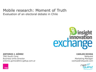 Mobile research: Moment of Truth
Evaluation of an electoral debate in Chile
ANTONIO J. GÓMEZ
TNS South Cone
Business Units Director
antonio.gomez@tns-gallup.com.ar
CARLOS OCHOA
Netquest
Marketing Manager
cochoa@netquest.com
 