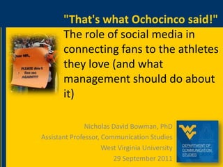 "That's what Ochocinco said!" The role of social media in connecting fans to the athletes they love (and what management should do about it) Nicholas David Bowman, PhD Assistant Professor, Communication Studies West Virginia University 29 September 2011 