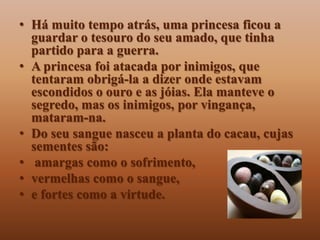• Há muito tempo atrás, uma princesa ficou a
  guardar o tesouro do seu amado, que tinha
  partido para a guerra.
• A princesa foi atacada por inimigos, que
  tentaram obrigá-la a dizer onde estavam
  escondidos o ouro e as jóias. Ela manteve o
  segredo, mas os inimigos, por vingança,
  mataram-na.
• Do seu sangue nasceu a planta do cacau, cujas
  sementes são:
• amargas como o sofrimento,
• vermelhas como o sangue,
• e fortes como a virtude.
 