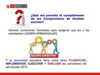 Generar condiciones favorables para asegurar que los y las
estudiantes LOGREN APRENDIZAJES.
EQUIPO DIRECTIVO
Y la comunidad educativa tiene como tarea PLANIFICAR,
IMPLEMENTAR, EJECUTAR Y EVALUAR las actividades del
año escolar 2015.
¿Qué me permite el cumplimiento
de los Compromisos de Gestión
escolar?
 