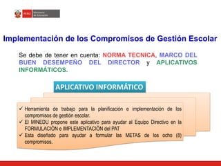 Implementación de los Compromisos de Gestión Escolar
Se debe de tener en cuenta: NORMA TECNICA, MARCO DEL
BUEN DESEMPEÑO DEL DIRECTOR y APLICATIVOS
INFORMÁTICOS.
APLICATIVO INFORMÁTICO
 Herramienta de trabajo para la planificación e implementación de los
compromisos de gestión escolar.
 El MINEDU propone este aplicativo para ayudar al Equipo Directivo en la
FORMULACIÓN e IMPLEMENTACIÓN del PAT
 Esta diseñado para ayudar a formular las METAS de los ocho (8)
compromisos.
 