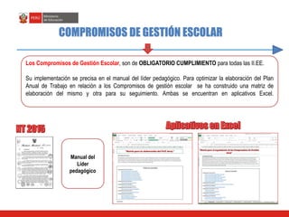Los Compromisos de Gestión Escolar, son de OBLIGATORIO CUMPLIMIENTO para todas las II.EE.
Su implementación se precisa en el manual del líder pedagógico. Para optimizar la elaboración del Plan
Anual de Trabajo en relación a los Compromisos de gestión escolar se ha construido una matriz de
elaboración del mismo y otra para su seguimiento. Ambas se encuentran en aplicativos Excel.
COMPROMISOS DE GESTIÓN ESCOLAR
Manual del
Líder
pedagógico
 