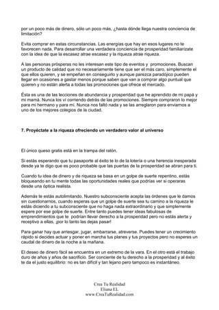 por un poco más de dinero, sólo un poco más, ¿hasta dónde llega nuestra conciencia de
limitación?

Evita comprar en estas circunstancias. Las energías que hay en esos lugares no te
favorecen nada. Para desarrollar una verdadera conciencia de prosperidad familiarízate
con la idea de que la escasez atrae escasez y la riqueza atrae riqueza.

A las personas prósperas no les interesan este tipo de eventos y promociones. Buscan
un producto de calidad que no necesariamente tiene que ser el más caro, simplemente el
que ellos quieren, y se empeñan en conseguirlo y aunque parezca paradójico pueden
llegar en ocasiones a gastar menos porque saben que van a comprar algo puntual que
quieren y no están alerta a todas las promociones que ofrece el mercado.

Ésta es una de las lecciones de abundancia y prosperidad que he aprendido de mi papá y
mi mamá. Nunca los ví corriendo detrás de las promociones. Siempre compraron lo mejor
para mi hermano y para mí. Nunca nos faltó nada y se las arreglaron para enviarnos a
uno de los mejores colegios de la ciudad.



7. Proyéctate a la riqueza ofreciendo un verdadero valor al universo



El único queso gratis está en la trampa del ratón.

Si estás esperando que tu pasaporte al éxito te lo de la lotería o una herencia inesperada
desde ya te digo que es poco probable que las puertas de la prosperidad se abran para ti.

Cuando tu idea de dinero y de riqueza se basa en un golpe de suerte repentino, estás
bloqueando en tu mente todas las oportunidades reales que podrías ver si operaras
desde una óptica realista.

Además te estás autolimitando. Nuestro subconsciente acepta las órdenes que le damos
sin cuestionarnos, cuando esperas que un golpe de suerte sea tu camino a la riqueza le
estás diciendo a tu subconsciente que no haga nada extraordinario y que simplemente
espere por ese golpe de suerte. Entre tanto puedes tener ideas fabulosas de
emprendimientos que te podrían llevar derecho a la prosperidad pero no estás alerta y
receptivo a ellas, ¡por lo tanto las dejas pasar!

Para ganar hay que arriesgar, jugar, embarrarse, atreverse. Puedes tener un crecimiento
rápido si decides actuar y poner en marcha tus planes y tus proyectos pero no esperes un
caudal de dinero de la noche a la mañana.

El deseo de dinero fácil se encuentra en un extremo de la vara. En el otro está el trabajo
duro de años y años de sacrificio. Ser conciente de tu derecho a la prosperidad y al éxito
te da el justo equilibrio: no es tan difícil y tan lejano pero tampoco es instantáneo.



                                    Crea Tu Realidad
                                       Eliana EL
                                 www.CreaTuRealidad.com
 