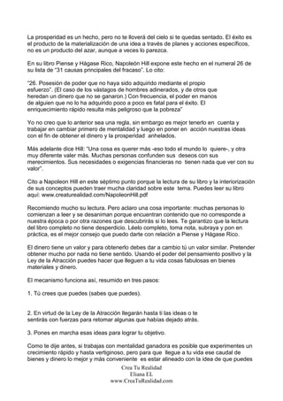 La prosperidad es un hecho, pero no te lloverá del cielo si te quedas sentado. El éxito es
el producto de la materialización de una idea a través de planes y acciones específicos,
no es un producto del azar, aunque a veces lo parezca.

En su libro Piense y Hágase Rico, Napoleón Hill expone este hecho en el numeral 26 de
su lista de “31 causas principales del fracaso”. Lo cito:

“26. Posesión de poder que no haya sido adquirido mediante el propio
esfuerzo”. (El caso de los vástagos de hombres adinerados, y de otros que
heredan un dinero que no se ganaron.) Con frecuencia, el poder en manos
de alguien que no lo ha adquirido poco a poco es fatal para el éxito. El
enriquecimiento rápido resulta más peligroso que la pobreza”

Yo no creo que lo anterior sea una regla, sin embargo es mejor tenerlo en cuenta y
trabajar en cambiar primero de mentalidad y luego en poner en acción nuestras ideas
con el fin de obtener el dinero y la prosperidad anhelados.

Más adelante dice Hill: “Una cosa es querer más -eso todo el mundo lo quiere-, y otra
muy diferente valer más. Muchas personas confunden sus deseos con sus
merecimientos. Sus necesidades o exigencias financieras no tienen nada que ver con su
valor”.

Cito a Napoleon Hill en este séptimo punto porque la lectura de su libro y la interiorización
de sus conceptos pueden traer mucha claridad sobre este tema. Puedes leer su libro
aquí: www.creaturealidad.com/NapoleonHill.pdf

Recomiendo mucho su lectura. Pero aclaro una cosa importante: muchas personas lo
comienzan a leer y se desaniman porque encuentran contenido que no corresponde a
nuestra época o por otra razones que descubrirás si lo lees. Te garantizo que la lectura
del libro completo no tiene desperdicio. Léelo completo, toma nota, subraya y pon en
práctica, es el mejor consejo que puedo darte con relación a Piense y Hágase Rico.

El dinero tiene un valor y para obtenerlo debes dar a cambio tú un valor similar. Pretender
obtener mucho por nada no tiene sentido. Usando el poder del pensamiento positivo y la
Ley de la Atracción puedes hacer que lleguen a tu vida cosas fabulosas en bienes
materiales y dinero.

El mecanismo funciona así, resumido en tres pasos:

1. Tú crees que puedes (sabes que puedes).


2. En virtud de la Ley de la Atracción llegarán hasta ti las ideas o te
sentirás con fuerzas para retomar algunas que habías dejado atrás.

3. Pones en marcha esas ideas para lograr tu objetivo.

Como te dije antes, si trabajas con mentalidad ganadora es posible que experimentes un
crecimiento rápido y hasta vertiginoso, pero para que llegue a tu vida ese caudal de
bienes y dinero lo mejor y más conveniente es estar alineado con la idea de que puedes
                                     Crea Tu Realidad
                                         Eliana EL
                                  www.CreaTuRealidad.com
 