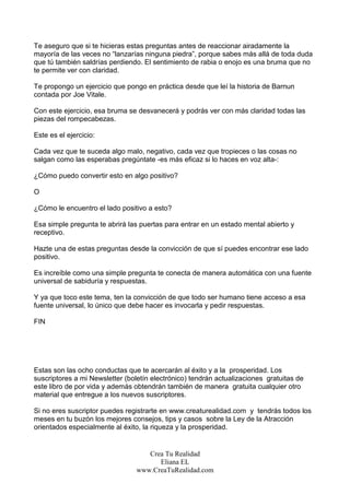 Te aseguro que si te hicieras estas preguntas antes de reaccionar airadamente la
mayoría de las veces no “lanzarías ninguna piedra”, porque sabes más allá de toda duda
que tú también saldrías perdiendo. El sentimiento de rabia o enojo es una bruma que no
te permite ver con claridad.

Te propongo un ejercicio que pongo en práctica desde que leí la historia de Barnun
contada por Joe Vitale.

Con este ejercicio, esa bruma se desvanecerá y podrás ver con más claridad todas las
piezas del rompecabezas.

Este es el ejercicio:

Cada vez que te suceda algo malo, negativo, cada vez que tropieces o las cosas no
salgan como las esperabas pregúntate -es más eficaz si lo haces en voz alta-:

¿Cómo puedo convertir esto en algo positivo?

O

¿Cómo le encuentro el lado positivo a esto?

Esa simple pregunta te abrirá las puertas para entrar en un estado mental abierto y
receptivo.

Hazte una de estas preguntas desde la convicción de que sí puedes encontrar ese lado
positivo.

Es increíble como una simple pregunta te conecta de manera automática con una fuente
universal de sabiduría y respuestas.

Y ya que toco este tema, ten la convicción de que todo ser humano tiene acceso a esa
fuente universal, lo único que debe hacer es invocarla y pedir respuestas.

FIN




Estas son las ocho conductas que te acercarán al éxito y a la prosperidad. Los
suscriptores a mi Newsletter (boletín electrónico) tendrán actualizaciones gratuitas de
este libro de por vida y además obtendrán también de manera gratuita cualquier otro
material que entregue a los nuevos suscriptores.

Si no eres suscriptor puedes registrarte en www.creaturealidad.com y tendrás todos los
meses en tu buzón los mejores consejos, tips y casos sobre la Ley de la Atracción
orientados especialmente al éxito, la riqueza y la prosperidad.


                                    Crea Tu Realidad
                                       Eliana EL
                                 www.CreaTuRealidad.com
 