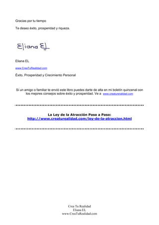 Gracias por tu tiempo

Te deseo éxito, prosperidad y riqueza.




Eliana EL

www.CreaTuRealidad.com

Éxito, Prosperidad y Crecimiento Personal



Si un amigo o familiar te envió este libro puedes darte de alta en mi boletín quincenal con
       los mejores consejos sobre éxito y prosperidad. Ve a www.creatureralidad.com




                 La Ley de la Atracción Paso a Paso:
        http://www.creaturealidad.com/ley-de-la-atraccion.html




                                   Crea Tu Realidad
                                      Eliana EL
                                www.CreaTuRealidad.com
 