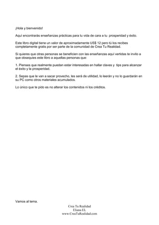 ¡Hola y bienvenido!

Aquí encontrarás enseñanzas prácticas para tu vida de cara a tu prosperidad y éxito.

Este libro digital tiene un valor de aproximadamente US$ 12 pero tú los recibes
completamente gratis por ser parte de la comunidad de Crea Tu Realidad.

Si quieres que otras personas se beneficien con las enseñanzas aquí vertidas te invito a
que obsequies este libro a aquellas personas que:

1. Pienses que realmente puedan estar interesadas en hallar claves y tips para alcanzar
el éxito y la prosperidad.

2. Sepas que le van a sacar provecho, les será de utilidad, lo leerán y no lo guardarán en
su PC como otros materiales acumulados.

Lo único que te pido es no alterar los contenidos ni los créditos.




Vamos al tema.
                                     Crea Tu Realidad
                                        Eliana EL
                                  www.CreaTuRealidad.com
 